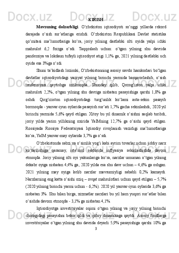 KIRISH
Mavzuning   dolzarbligi .   O‘zbekiston   iqtisodiyoti   so‘nggi   yillarda   rekord
darajada   o‘sish   sur’atlariga   erishdi.   O‘zbekiston   Respublikasi   Davlat   statistika
qo‘mitasi   ma’lumotlariga   ko‘ra,   joriy   yilning   dastlabki   olti   oyida   yalpi   ichki
mahsulot   6,2   foizga   o‘sdi.   Taqqoslash   uchun:   o‘tgan   yilning   shu   davrida
pandemiya va lokdaun tufayli iqtisodiyot atigi 1,1% ga, 2021 yilning dastlabki uch
oyida esa 3%ga o‘sdi.
Shuni ta’kidlash lozimki, O‘zbekistonning asosiy savdo hamkorlari bo‘lgan
davlatlar   iqtisodiyotidagi   vaziyat   yilning   birinchi   yarmida   barqarorlashib,   o‘sish
tendensiyasi   qaytishga   intilmoqda.   Shunday   qilib,   Qozog‘iston   yalpi   ichki
mahsuloti   2,2%,   o‘tgan   yilning   shu   davriga   nisbatan   pasayishiga   qarshi   1,8%   ga
oshdi.   Qirg‘iziston   iqtisodiyotidagi   turg‘unlik   ko‘lami   asta-sekin   pasayib
bormoqda - yanvar-iyun oylarida pasayish sur’ati 1,7% gacha sekinlashdi, 2020 yil
birinchi  yarmida 5,6% qayd etilgan. Xitoy bu yil dinamik o‘sishni saqlab turibdi,
joriy   yilda   yarim   yillikning   oxirida   YaIMning   12,7%   ga   o‘sishi   qayd   etilgan.
Rossiyada   Rossiya   Federatsiyasi   Iqtisodiy   rivojlanish   vazirligi   ma’lumotlariga
ko‘ra, YaIM yanvar-may oylarida 3,7% ga o‘sdi.
O‘zbekistonda sabzi va o‘simlik yog‘i kabi ayrim tovarlar uchun jiddiy narx
ko‘tarilishiga   qaramay,   iste’mol   sektorida   inflyasiya   sekinlashishda   davom
etmoqda. Joriy yilning olti oyi  yakunlariga ko‘ra, narxlar umuman o‘tgan yilning
dekabr oyiga nisbatan 4,4% ga, 2020 yilda esa shu davr uchun – 4,6% ga oshgan.
2021   yilning   may   oyiga   kelib   narxlar   mavsumiyligi   sababli   0,2%   kamaydi.
Narxlarning eng katta o‘sishi oziq – ovqat mahsulotlari uchun qayd etilgan – 5,7%
(2020 yilning birinchi yarmi uchun - 6,2%). 2020 yil yanvar-iyun oylarida 3,6% ga
nisbatan 3%. Shu bilan birga, xizmatlar narxlari bu yil ham yuqori sur’atlar bilan
o‘sishda davom etmoqda - 3,1% ga nisbatan 4,1%.
Iqtisodiyotga   investitsiyalar   oqimi   o‘tgan   yilning   va   joriy   yilning   birinchi
choragidagi pasayishni bekor qildi va ijobiy dinamikaga qaytdi.   Asosiy fondlarga
investitsiyalar o‘tgan yilning shu davrida deyarli 5,9% pasayishiga qarshi 10% ga
3 