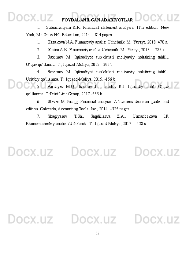 FOYDALANILGAN ADABIYOTLAR
1.       Subramanyam   K.R.   Financial   statement   analysis.   11th   edition.   New
York, Mc Graw-Hill Education, 2014. - 814 pages.
1. Kazakova N.A. Finansoviy analiz. Uchebnik. M.: Yurayt, 2018. 470 s.
2. Jilkina A.N. Finansoviy analiz. Uchebnik. M.: Yurayt, 2018. – 285 s.
3. Raximov   M.   Iqtisodiyot   sub`ektlari   moliyaviy   holatining   tahlili.
O‘quv qo‘llanma. T.; Iqtisod-Moliya, 2015. -392 b.
4. Raximov   M.   Iqtisodiyot   sub`ektlari   moliyaviy   holatining   tahlili.
Uslubiy qo‘llanma. T.; Iqtisod-Moliya, 2015. -156 b.
5. Pardayev   M.Q.,   Isroilov   J.I.,   Isroilov   B.I.   Iqtisodiy   tahlil.   O‘quv
qo‘llanma. T.:Print Line Group, 2017.-533 b.
6. Steven  M.   Bragg.   Financial   analysis:  A  business   decision   guide.  2nd
edition. Colorado, Accounting Tools, Inc., 2014. –325 pages.
7. Shagiyasov   T.Sh.,   Sagdillaeva   Z.A.,   Urmanbekova   I.F.
Ekonomicheskiy analiz. /Uchebnik –T.: Iqtisod-Moliya, 2017. – 428 s.
32 