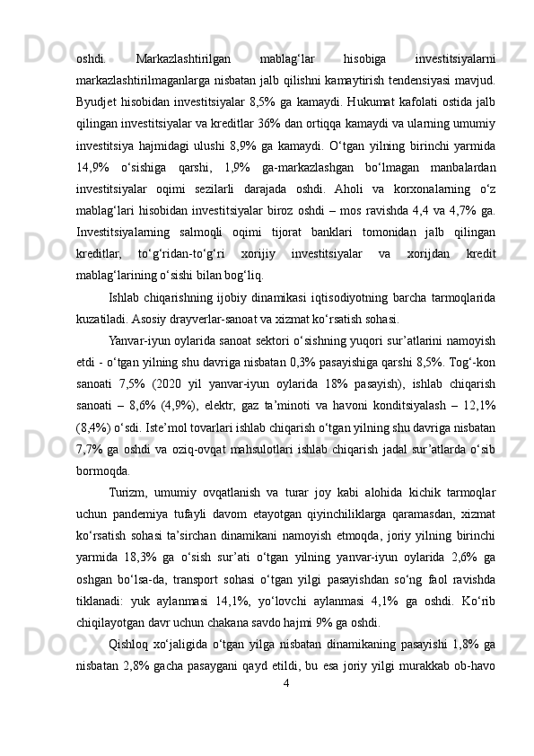 oshdi.   Markazlashtirilgan   mablag‘lar   hisobiga   investitsiyalarni
markazlashtirilmaganlarga nisbatan jalb qilishni kamaytirish tendensiyasi mavjud.
Byudjet   hisobidan   investitsiyalar   8,5%   ga   kamaydi.   Hukumat   kafolati   ostida   jalb
qilingan investitsiyalar va kreditlar 36% dan ortiqqa kamaydi va ularning umumiy
investitsiya   hajmidagi   ulushi   8,9%   ga   kamaydi.   O‘tgan   yilning   birinchi   yarmida
14,9%   o‘sishiga   qarshi,   1,9%   ga-markazlashgan   bo‘lmagan   manbalardan
investitsiyalar   oqimi   sezilarli   darajada   oshdi.   Aholi   va   korxonalarning   o‘z
mablag‘lari   hisobidan   investitsiyalar   biroz   oshdi   –   mos   ravishda   4,4   va   4,7%   ga.
Investitsiyalarning   salmoqli   oqimi   tijorat   banklari   tomonidan   jalb   qilingan
kreditlar,   to‘g‘ridan-to‘g‘ri   xorijiy   investitsiyalar   va   xorijdan   kredit
mablag‘larining o‘sishi bilan bog‘liq.
Ishlab   chiqarishning   ijobiy   dinamikasi   iqtisodiyotning   barcha   tarmoqlarida
kuzatiladi. Asosiy drayverlar-sanoat va xizmat ko‘rsatish sohasi.
Yanvar-iyun oylarida sanoat sektori o‘sishning yuqori sur’atlarini namoyish
etdi - o‘tgan yilning shu davriga nisbatan 0,3% pasayishiga qarshi 8,5%. Tog‘-kon
sanoati   7,5%   (2020   yil   yanvar-iyun   oylarida   18%   pasayish),   ishlab   chiqarish
sanoati   –   8,6%   (4,9%),   elektr,   gaz   ta’minoti   va   havoni   konditsiyalash   –   12,1%
(8,4%) o‘sdi. Iste’mol tovarlari ishlab chiqarish o‘tgan yilning shu davriga nisbatan
7,7%   ga   oshdi   va   oziq-ovqat   mahsulotlari   ishlab   chiqarish   jadal   sur’atlarda   o‘sib
bormoqda.
Turizm,   umumiy   ovqatlanish   va   turar   joy   kabi   alohida   kichik   tarmoqlar
uchun   pandemiya   tufayli   davom   etayotgan   qiyinchiliklarga   qaramasdan,   xizmat
ko‘rsatish   sohasi   ta’sirchan   dinamikani   namoyish   etmoqda,   joriy   yilning   birinchi
yarmida   18,3%   ga   o‘sish   sur’ati   o‘tgan   yilning   yanvar-iyun   oylarida   2,6%   ga
oshgan   bo‘lsa-da,   transport   sohasi   o‘tgan   yilgi   pasayishdan   so‘ng   faol   ravishda
tiklanadi:   yuk   aylanmasi   14,1%,   yo‘lovchi   aylanmasi   4,1%   ga   oshdi.   Ko‘rib
chiqilayotgan davr uchun chakana savdo hajmi 9% ga oshdi.
Qishloq   xo‘jaligida   o‘tgan   yilga   nisbatan   dinamikaning   pasayishi   1,8%   ga
nisbatan   2,8%   gacha   pasaygani   qayd   etildi,   bu   esa   joriy   yilgi   murakkab   ob-havo
4 