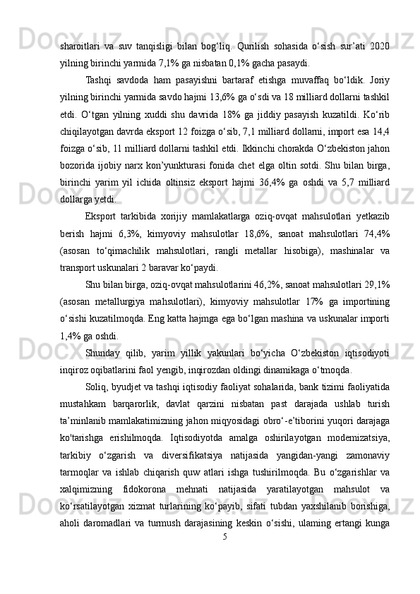 sharoitlari   va   suv   tanqisligi   bilan   bog‘liq.   Qurilish   sohasida   o‘sish   sur’ati   2020
yilning birinchi yarmida 7,1% ga nisbatan 0,1% gacha pasaydi.
Tashqi   savdoda   ham   pasayishni   bartaraf   etishga   muvaffaq   bo‘ldik.   Joriy
yilning birinchi yarmida savdo hajmi 13,6% ga o‘sdi va 18 milliard dollarni tashkil
etdi.   O‘tgan   yilning   xuddi   shu   davrida   18%   ga   jiddiy   pasayish   kuzatildi.   Ko‘rib
chiqilayotgan davrda eksport 12 foizga o‘sib, 7,1 milliard dollarni, import esa 14,4
foizga o‘sib, 11 milliard dollarni tashkil etdi. Ikkinchi chorakda O‘zbekiston jahon
bozorida   ijobiy  narx   kon’yunkturasi   fonida   chet   elga  oltin   sotdi.   Shu   bilan  birga,
birinchi   yarim   yil   ichida   oltinsiz   eksport   hajmi   36,4%   ga   oshdi   va   5,7   milliard
dollarga yetdi.
Eksport   tarkibida   xorijiy   mamlakatlarga   oziq-ovqat   mahsulotlari   yetkazib
berish   hajmi   6,3%,   kimyoviy   mahsulotlar   18,6%,   sanoat   mahsulotlari   74,4%
(asosan   to‘qimachilik   mahsulotlari,   rangli   metallar   hisobiga),   mashinalar   va
transport uskunalari 2 baravar ko‘paydi.
Shu bilan birga, oziq-ovqat mahsulotlarini 46,2%, sanoat mahsulotlari 29,1%
(asosan   metallurgiya   mahsulotlari),   kimyoviy   mahsulotlar   17%   ga   importining
o‘sishi kuzatilmoqda. Eng katta hajmga ega bo‘lgan mashina va uskunalar importi
1,4% ga oshdi.
Shunday   qilib,   yarim   yillik   yakunlari   bo‘yicha   O‘zbekiston   iqtisodiyoti
inqiroz oqibatlarini faol yengib, inqirozdan oldingi dinamikaga o‘tmoqda.
Soliq, byudjet va tashqi iqtisodiy faoliyat sohalarida, bank tizimi faoliyatida
mustahkam   barqarorlik,   davlat   qarzini   nisbatan   past   darajada   ushlab   turish
ta’minlanib mamlakatimizning jahon miqyosidagi obro‘-e’tiborini yuqori darajaga
ko'tarishga   erishilmoqda.   Iqtisodiyotda   amalga   oshirilayotgan   modemizatsiya,
tarkibiy   o‘zgarish   va   diversifikatsiya   natijasida   yangidan-yangi   zamonaviy
tarmoqlar   va   ishlab   chiqarish   quw   atlari   ishga   tushirilmoqda.   Bu   o‘zgarishlar   va
xalqimizning   fidokorona   mehnati   natijasida   yaratilayotgan   mahsulot   va
ko‘rsatilayotgan   xizmat   turlarining   ko‘payib,   sifati   tubdan   yaxshilanib   borishiga,
aholi   daromadlari   va   turmush   darajasining   keskin   o‘sishi,   ulaming   ertangi   kunga
5 