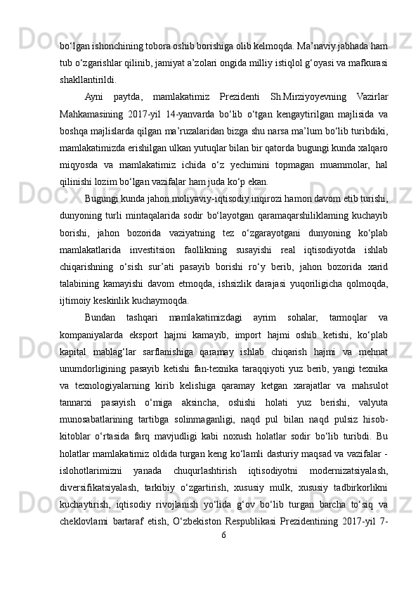 bo‘lgan ishonchining tobora oshib borishiga olib kelmoqda. Ma’naviy jabhada ham
tub o‘zgarishlar qilinib, jamiyat a’zolari ongida milliy istiqlol g‘oyasi va mafkurasi
shakllantirildi.
Ayni   paytda,   mamlakatimiz   Prezidenti   Sh.Mirziyoyevning   Vazirlar
Mahkamasining   2017-yil   14-yanvarda   bo‘lib   o‘tgan   kengaytirilgan   majlisida   va
boshqa majlislarda qilgan ma’ruzalaridan bizga shu narsa ma’lum bo‘lib turibdiki,
mamlakatimizda erishilgan ulkan yutuqlar bilan bir qatorda bugungi kunda xalqaro
miqyosda   va   mamlakatimiz   ichida   o‘z   yechimini   topmagan   muammolar,   hal
qilinishi lozim bo‘lgan vazifalar ham juda ko‘p ekan. 
Bugungi kunda jahon moliyaviy-iqtisodiy inqirozi hamon davom etib turishi,
dunyoning   turli   mintaqalarida   sodir   bo‘layotgan   qaramaqarshiliklaming   kuchayib
borishi,   jahon   bozorida   vaziyatning   tez   o‘zgarayotgani   dunyoning   ko‘plab
mamlakatlarida   investitsion   faollikning   susayishi   real   iqtisodiyotda   ishlab
chiqarishning   o‘sish   sur’ati   pasayib   borishi   ro‘y   berib,   jahon   bozorida   xarid
talabining   kamayishi   davom   etmoqda,   ishsizlik   darajasi   yuqoriligicha   qolmoqda,
ijtimoiy keskinlik kuchaymoqda. 
Bundan   tashqari   mamlakatimizdagi   ayrim   sohalar,   tarmoqlar   va
kompaniyalarda   eksport   hajmi   kamayib,   import   hajmi   oshib   ketishi,   ko‘plab
kapital   mablag‘lar   sarflanishiga   qaramay   ishlab   chiqarish   hajmi   va   mehnat
unumdorligining   pasayib   ketishi   fan-texnika   taraqqiyoti   yuz   berib,   yangi   texnika
va   texnologiyalarning   kirib   kelishiga   qaramay   ketgan   xarajatlar   va   mahsulot
tannarxi   pasayish   o‘miga   aksincha,   oshishi   holati   yuz   berishi,   valyuta
munosabatlarining   tartibga   solinmaganligi,   naqd   pul   bilan   naqd   pulsiz   hisob-
kitoblar   o‘rtasida   farq   mavjudligi   kabi   noxush   holatlar   sodir   bo‘lib   turibdi.   Bu
holatlar mamlakatimiz oldida turgan keng ko‘lamli dasturiy maqsad va vazifalar -
islohotlarimizni   yanada   chuqurlashtirish   iqtisodiyotni   modernizatsiyalash,
diversifikatsiyalash,   tarkibiy   o‘zgartirish,   xususiy   mulk,   xususiy   tadbirkorlikni
kuchaytirish,   iqtisodiy   rivojlanish   yo‘lida   g‘ov   bo‘lib   turgan   barcha   to‘siq   va
cheklovlami   bartaraf   etish,   O‘zbekiston   Respublikasi   Prezidentining   2017-yil   7-
6 