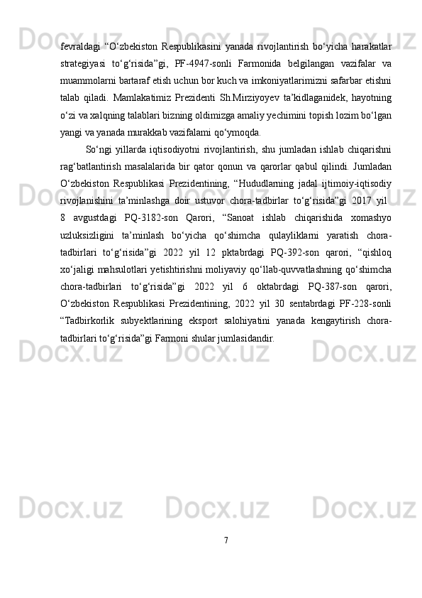 fevraldagi   “O‘zbekiston   Respublikasini   yanada   rivojlantirish   bo‘yicha   harakatlar
strategiyasi   to‘g‘risida”gi,   PF-4947-sonli   Farmonida   belgilangan   vazifalar   va
muammolarni bartaraf etish uchun bor kuch va imkoniyatlarimizni safarbar etishni
talab   qiladi.   Mamlakatimiz   Prezidenti   Sh.Mirziyoyev   ta’kidlaganidek,   hayotning
o‘zi va xalqning talablari bizning oldimizga amaliy yechimini topish lozim bo‘lgan
yangi va yanada murakkab vazifalami qo‘ymoqda.
So‘ngi   yillarda   iqtisodiyotni   rivojlantirish,   shu   jumladan   ishlab   chiqarishni
rag‘batlantirish   masalalarida   bir   qator   qonun   va   qarorlar   qabul   qilindi.   Jumladan
O‘zbekiston   Respublikasi   Prezidentining,   “Hududlarning   jadal   ijtimoiy-iqtisodiy
rivojlanishini   ta’minlashga   doir   ustuvor   chora-tadbirlar   to‘g‘risida”gi   2017   yil  
8   avgustdagi   PQ-3182-son   Qarori,   “Sanoat   ishlab   chiqarishida   xomashyo
uzluksizligini   ta’minlash   bo‘yicha   qo‘shimcha   qulayliklarni   yaratish   chora-
tadbirlari   to‘g‘risida”gi   2022   yil   12   pktabrdagi   PQ-392-son   qarori,   “qishloq
xo‘jaligi  mahsulotlari  yetishtirishni  moliyaviy  qo‘llab-quvvatlashning  qo‘shimcha
chora-tadbirlari   to‘g‘risida”gi   2022   yil   6   oktabrdagi   PQ-387-son   qarori,
O‘zbekiston   Respublikasi   Prezidentining,   2022   yil   30   sentabrdagi   PF-228-sonli
“Tadbirkorlik   subyektlarining   eksport   salohiyatini   yanada   kengaytirish   chora-
tadbirlari to‘g‘risida”gi Farmoni shular jumlasidandir.
7 