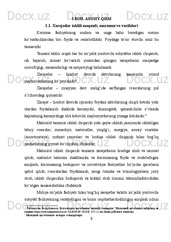 I-BOB. ASOSIY QISM
1.1. Xarajatlar tahlili maqsadi, mazmuni va vazifalari
Korxona   faoliyatining   muhim   va   unga   baho   beradigan   mezon
ko‘rsatkichlaridan   biri   foyda   va   rentabellikdir.   Foydaga   ta’sir   etuvchi   omil   bu
tannarxdir.
Tannarx tahlili orqali har bir xo‘jalik yurituvchi subyektni ishlab chiqarish,
ish   bajarish,   xizmat   ko‘rsatish   yuzasidan   qilingan   xarajatlarini   maqsadga
muvofiqligi, samaradorligi va natijaviyligi baholanadi.
Xarajatlar   –   hisobot   davrida   aktivlarning   kamayishi   yoxud
majburiyatlarning ko‘payishidir 1
.
Xarajatlar   –   muayyan   davr   oralig‘ida   sarflangan   resurslarning   pul
o‘lchovidagi qiymatidir.
Xarajat – hisobot davrida iqtisodiy foydani aktivlarning chiqib ketishi yoki
ulardan   foydalanish   shaklida   kamayishi,   shuningdek,   qatnashchilar   o‘rtasida
kapitalning kamayishiga olib keluvchi majburiyatlarning yuzaga kelishidir. 2
Mahsulot tannarxi ishlab chiqarish yoki qayta ishlash jarayonida ishlatilgan
tabiiy   resurslar,   xomashyo,   materiallar,   yoqilg‘i,   energiya,   asosiy   vositalar
(amortizatsiya),   mehnat   resurslari   va   boshqa   ishlab   chiqarish   bilan   bog‘liq
xarajatlarning qiymat ko‘rinishini ifodasidir.
Mahsulot   ishlab   chiqarish   tannarxi   xarajatlarini   hisobga   olish   va   nazorat
qilish,   mahsulot   bahosini   shakllanishi   va   korxonaning   foyda   va   rentabelligini
aniqlash,   korxonaning   boshqaruv   va   investitsiya   faoliyatlari   bo‘yicha   qarorlarni
qabul   qilish,   resurslardan   foydalanish,   yangi   texnika   va   texnologiyalarni   joriy
etish,   ishlab   chiqarishni   boshqarish   va   tashkil   etish   tizimini   takomillashtirishdan
ko‘rilgan samaradorlikni ifodalaydi.
Moliya-xo‘jalik faoliyati bilan bog‘liq xarajatlar tarkibi xo‘jalik yurituvchi
subyekt faoliyatining rentabelligini va bozor raqobatbardoshliligini aniqlash uchun
1
  Ўзбекистон  Республикаси Бухгалтерия ҳисобининг миллий  стандарти  “Молиявий  ҳисоботни тайёрлаш ва
тақдим этиш учун концептуал асос”(АВ 09.09.2016 й. 475-1-сон билан рўйхатга олинган)
2
 Молиявий ҳисоботнинг халқаро стандартлари
8 