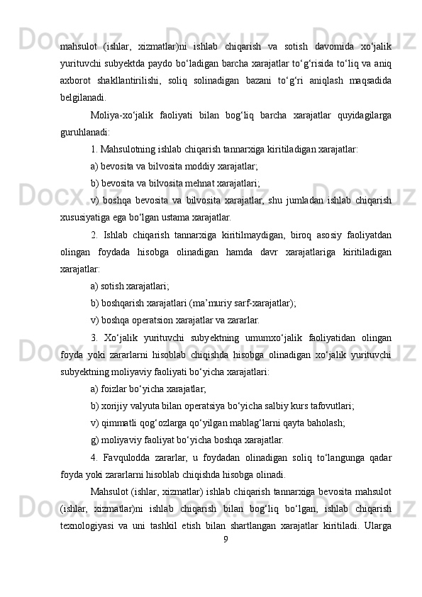 mahsulot   (ishlar,   xizmatlar)ni   ishlab   chiqarish   va   sotish   davomida   xo‘jalik
yurituvchi  subyektda paydo bo‘ladigan barcha xarajatlar to‘g‘risida to‘liq va aniq
axborot   shakllantirilishi,   soliq   solinadigan   bazani   to‘g‘ri   aniqlash   maqsadida
belgilanadi.
Moliya-xo‘jalik   faoliyati   bilan   bog‘liq   barcha   xarajatlar   quyidagilarga
guruhlanadi:
1. Mahsulotning ishlab chiqarish tannarxiga kiritiladigan xarajatlar:
a) bevosita va bilvosita moddiy xarajatlar;
b) bevosita va bilvosita mehnat xarajatlari;
v)   boshqa   bevosita   va   bilvosita   xarajatlar,   shu   jumladan   ishlab   chiqarish
xususiyatiga ega bo‘lgan ustama xarajatlar.
2.   Ishlab   chiqarish   tannarxiga   kiritilmaydigan,   biroq   asosiy   faoliyatdan
olingan   foydada   hisobga   olinadigan   hamda   davr   xarajatlariga   kiritiladigan
xarajatlar:
a) sotish xarajatlari;
b) boshqarish xarajatlari (ma’muriy sarf-xarajatlar);
v) boshqa operatsion xarajatlar va zararlar.
3.   Xo‘jalik   yurituvchi   subyektning   umumxo‘jalik   faoliyatidan   olingan
foyda   yoki   zararlarni   hisoblab   chiqishda   hisobga   olinadigan   xo‘jalik   yurituvchi
subyektning moliyaviy faoliyati bo‘yicha xarajatlari:
a) foizlar bo‘yicha xarajatlar;
b) xorijiy valyuta bilan operatsiya bo‘yicha salbiy kurs tafovutlari;
v) qimmatli qog‘ozlarga qo‘yilgan mablag‘larni qayta baholash;
g) moliyaviy faoliyat bo‘yicha boshqa xarajatlar.
4.   Favqulodda   zararlar,   u   foydadan   olinadigan   soliq   to‘langunga   qadar
foyda yoki zararlarni hisoblab chiqishda hisobga olinadi.
Mahsulot  (ishlar, xizmatlar)  ishlab chiqarish tannarxiga bevosita mahsulot
(ishlar,   xizmatlar)ni   ishlab   chiqarish   bilan   bog‘liq   bo‘lgan,   ishlab   chiqarish
texnologiyasi   va   uni   tashkil   etish   bilan   shartlangan   xarajatlar   kiritiladi.   Ularga
9 