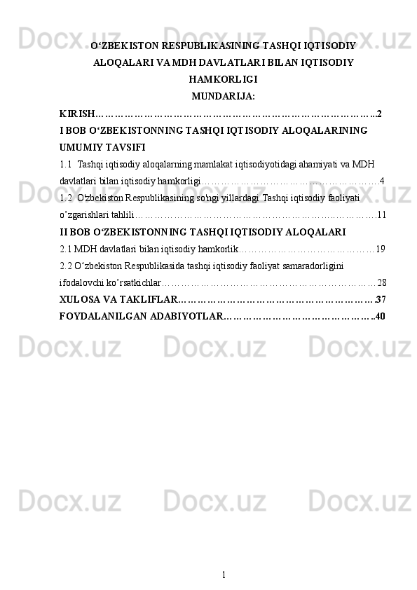 O ZBEKISTON RESPUBLIKASINING TASHQI IQTISODIYʻ
ALOQALARI VA MDH DAVLATLARI BILAN IQTISODIY
HAMKORLIGI
MUNDARIJA:
KIRISH…………………………………………………………………………...2
I BOB O ZBEKISTONNING TASHQI IQTISODIY ALOQALARINING 
ʻ
UMUMIY TAVSIFI
1.1  Tashqi iqtisodiy aloqalarning mamlakat iqtisodiyotidagi ahamiyati va MDH 
davlatlari bilan iqtisodiy hamkorligi……………………………………………….4
1.2  O'zbekiston Respublikasining so'ngi yillardagi Tashqi iqtisodiy faoliyati 
o’zgarishlari tahlili……………………………………………………..………….11
II BOB O ZBEKISTONNING TASHQI IQTISODIY ALOQALARI
ʻ
2.1 MDH davlatlari bilan iqtisodiy hamkorlik……………………………………19
2.2 O zbekiston Respublikasida tashqi iqtisodiy faoliyat samaradorligini 	
ʻ
ifodalovchi ko’rsatkichlar…………………………………………………………28
XULOSA VA TAKLIFLAR…………………………………………………….37
FOYDALANILGAN ADABIYOTLAR………………………………………..40
1 