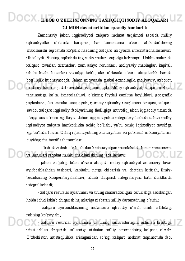 19II BOB O ZBEKISTONNING TASHQI IQTISODIY ALOQALARIʻ
2.1 MDH davlatlari bilan iqtisodiy hamkorlik
Zamonaviy   jahon   iqgisodiyoti   xalqaro   mehnat   taqsimoti   asosida   milliy
iqtisodiyotlar   o‘rtasida   barqaror,   har   tomonlama   o‘zaro   alokadorlikning
shakllanishi  oqibatida xo‘jalik haetining xalqaro miqyosda internatsionallashuvini
ifodalaydi. Buning oqibatida iqgisodiy makon vujudga kelmoqsa. Ushbu makonda
xalqaro   tovarlar,   xizmatlar,   xom   ashyo   resurslari,   moliyaviy   mablaglar,   kapital,
ishchi   kuchi   bozorlari   vujudga   kelib,   ular   o‘rtasida   o‘zaro   aloqadorlik   hamda
bog‘liqlik  kuchaymoqda. Jahon   miqyosida   global-texnologik,  moliyaviy,  axborot,
madaniy tizimlar jadal ravishda rivojlanmoqda. Milliy iqtisodiyot, xalqaro mehnat
taqsimotiga   ko‘ra,   ixtisoslashuvi,   o‘zining   foydali   qazilma   boyliklari,   geografik
joylashuvi,   fan-texnika   taraqqiyoti,   ijtimoiy-iqtisodiy   rivojlanish   darajasi,   xalqaro
savdo, xalqaro iqgisodiy faoliyatining faolligiga muvofiq jahon iqgisodiy tizimida
o‘ziga xos o‘rinni  egallaydi. Jahon  iqgisodiyotita integratsiyalashish  uchun milliy
iqtisodiyot   xalqaro   hamkorlikka   ochiq   bo‘lishi,   ya’ni   ochiq   iqtisodiyot   tavsifiga
ega bo‘lishi lozim. Ochiq iqtisadiyotning xususiyatlari va potensial imkoniyatlarini
quyidagicha tavsiflash mumkin:
- o‘tish davrshsh o‘e boshidan kechirayotgan mamlakatda bozor mexanizmi
va unsurlari raqobat muhiti shakllanishining jadallashuvi; 
-   jahon   xo‘jaligi   bilan   o‘zaro   aloqada   milliy   iqtisodiyot   an’anaviy   tovar
ayirboshlashdan   tashqari,   kapitalni   netga   chiqarish   va   chetdan   kiritish,   ilmiy-
texnikaning   kooperatsiyalashuvi,   ishlab   chiqarish   integratsiyasi   kabi   shakllarda
integrallashadi; 
- xalqaro resurslar aylanmasi va uning samaradorligini oshirishga asoslangan
holda ichki ishlab chiqarish hajmlariga nisbatan milliy daromadning o‘sishi; 
-   xalqaro   ayirboshlashning   mutanosib   iqtisodiy   o‘sish   omili   sifatidagi
rolining ko‘payishi; 
-   xalqaro   resurslar   aylanmasi   va   uning   samaradorligini   oshirish   hisobiga
ichki   ishlab   chiqarish   ko‘lamiga   nisbatan   milliy   daromadning   ko‘proq   o‘sishi
O‘zbekiston   mustaqillikka   erishganidan   so‘ng,   xalqaro   mehnat   taqsimotida   faol 