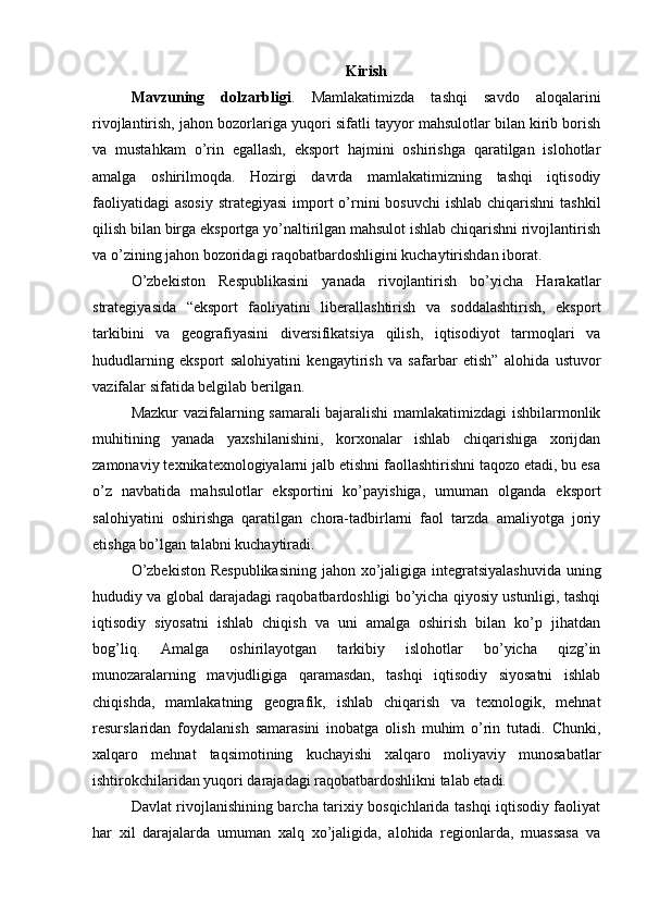Kirish
Mavzuning   dolzarbligi .   Mamlakatimizda   tashqi   savdo   aloqalarini
rivojlantirish, jahon bozorlariga yuqori sifatli tayyor mahsulotlar bilan kirib borish
va   mustahkam   o’rin   egallash,   eksport   hajmini   oshirishga   qaratilgan   islohotlar
amalga   oshirilmoqda.   Hozirgi   davrda   mamlakatimizning   tashqi   iqtisodiy
faoliyatidagi  asosiy  strategiyasi  import  o’rnini  bosuvchi  ishlab  chiqarishni  tashkil
qilish bilan birga eksportga yo’naltirilgan mahsulot ishlab chiqarishni rivojlantirish
va o’zining jahon bozoridagi raqobatbardoshligini kuchaytirishdan iborat. 
O’zbekiston   Respublikasini   yanada   rivojlantirish   bo’yicha   Harakatlar
strategiyasida   “eksport   faoliyatini   liberallashtirish   va   soddalashtirish,   eksport
tarkibini   va   geografiyasini   diversifikatsiya   qilish,   iqtisodiyot   tarmoqlari   va
hududlarning   eksport   salohiyatini   kengaytirish   va   safarbar   etish”   alohida   ustuvor
vazifalar sifatida belgilab berilgan. 
Mazkur vazifalarning samarali bajaralishi mamlakatimizdagi ishbilarmonlik
muhitining   yanada   yaxshilanishini,   korxonalar   ishlab   chiqarishiga   xorijdan
zamonaviy texnikatexnologiyalarni jalb etishni faollashtirishni taqozo etadi, bu esa
o’z   navbatida   mahsulotlar   eksportini   ko’payishiga,   umuman   olganda   eksport
salohiyatini   oshirishga   qaratilgan   chora-tadbirlarni   faol   tarzda   amaliyotga   joriy
etishga bo’lgan talabni kuchaytiradi. 
O’zbekiston  Respublikasining  jahon xo’jaligiga integratsiyalashuvida  uning
hududiy va global darajadagi raqobatbardoshligi bo’yicha qiyosiy ustunligi, tashqi
iqtisodiy   siyosatni   ishlab   chiqish   va   uni   amalga   oshirish   bilan   ko’p   jihatdan
bog’liq.   Amalga   oshirilayotgan   tarkibiy   islohotlar   bo’yicha   qizg’in
munozaralarning   mavjudligiga   qaramasdan,   tashqi   iqtisodiy   siyosatni   ishlab
chiqishda,   mamlakatning   geografik,   ishlab   chiqarish   va   texnologik,   mehnat
resurslaridan   foydalanish   samarasini   inobatga   olish   muhim   o’rin   tutadi.   Chunki,
xalqaro   mehnat   taqsimotining   kuchayishi   xalqaro   moliyaviy   munosabatlar
ishtirokchilaridan yuqori darajadagi raqobatbardoshlikni talab etadi.
Davlat rivojlanishining barcha tarixiy bosqichlarida tashqi iqtisodiy faoliyat
har   xil   darajalarda   umuman   xalq   xo’jaligida,   alohida   regionlarda,   muassasa   va