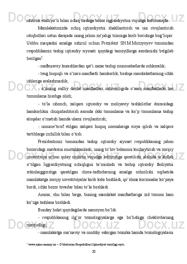 20ishtirok etish yo‘li bilan ochiq turdaga bozor iqgisodiyotini vujudga keltirmoqda. 
Mamlakatimizda   ochiq   iqtisodiyotni   shakllantirish   va   uni   rivojlantirish
istiqbollari ustun darajada uning jahon xo‘jaligi tizimiga kirib borishiga bog‘liqsir.
Ushbu   maqsadni   amalga   oshiriil   uchun   Prezident   SH.M.Mirziyoyev   tomonidan
respublikamiz   tashqi   iqtisodiy   siyosati   quyidagi   tamoyillarga   asoslanishi   belgilab
berilgan 5
: 
- mafkuraviy kurashlardan qat’i nazar tashqi munosabatlarda oshkoralik; 
- teng huquqli va o‘zaro manfaatli hamkorlik, boshqa mamlakatlarning ichki
ishlariga aralashmaslik; 
-   o‘zining   milliy   davlat   manfaatlari   ustuvorligida   o‘aaro   manfaatlarki   har
tomonlama hisobga olish; 
-   to‘la   ishonch,   xalqaro   iqtisodiy   va   moliyaviy   tashkilotlar   doirasidagi
hamkorlikni   chuqurlashtirish   asosida   ikki   tomonlama   va   ko‘p   tomonlama   tashqi
aloqalar o‘rnatish hamda ularni rivojlantirish; 
-   umume’tirof   etilgan   xalqaro   huquq   normalariga   rioya   qilish   va   xalqaro
tartiblarga izchillik bilan o‘tish. 
Prezidentimiz   tomonidan   tashqi   iqtisodiy   siyosat   respublikaning   jahon
bozoridagi mavkeini mustahkamlash, uning to‘lov belansini kuchaytirish va xorijiy
investitsiya   uchun   qulay   muhitni   vujudga   keltirishga   qaratilishi   alohida   ta’kidlab
o‘tilgan   Iqgisodiyotning   ochiqligini   ta’minlash   va   tashqi   iqtisodiy   faoliyatni
erkinlaiggirishga   qaratilgan   chora-tadbirlarning   amalga   oshirilishi   oqibatida
mamlakatga xorijiy investitsiyalar kirib kela boshladi, qo‘shma korxonalar ko‘paya
bordi, ichki bozor tovarlar bilan to‘la boshladi. 
Ammo,   shu   bilan   birga,   buning   mamlakat   manfaatlariga   zid   tomoni   ham
ko‘zga tashlana boshladi. 
Bunday holat quyidagilarda namoyon bo‘ldi: 
-   respublikaning   ilg‘or   texnologiyalarga   ega   bo‘lishiga   cheklovlarning
mavjudligi; 
- mamlakatga ma’naviy va moddiy eskirgan texnika hamda texnologiyalarni
5
 www.mineconomy.uz – O‘zbekiston Respublikasi Iqtisodiyot vazirligi sayti. 
