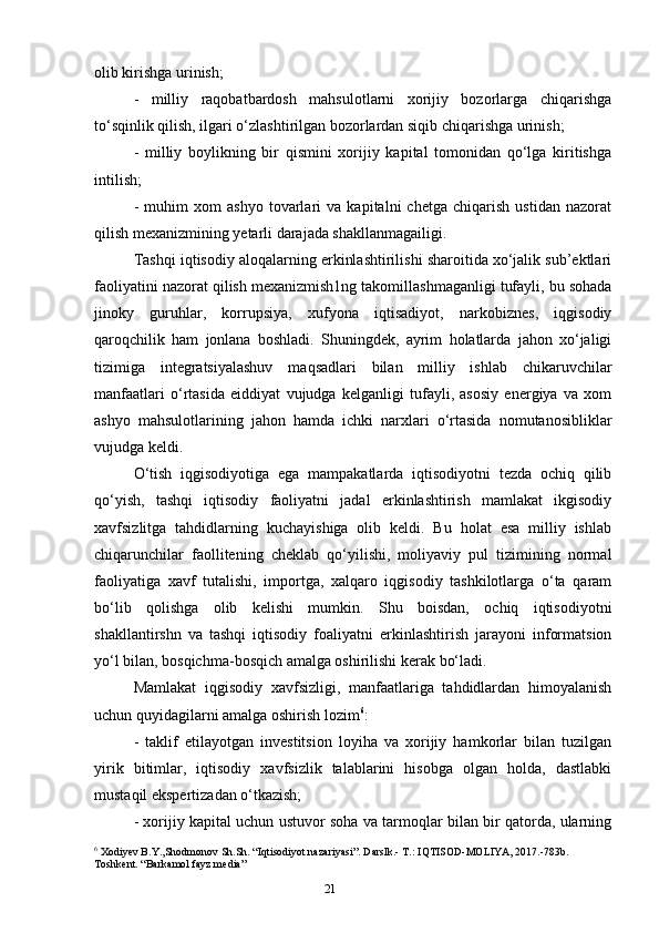 21olib kirishga urinish; 
-   milliy   raqobatbardosh   mahsulotlarni   xorijiy   bozorlarga   chiqarishga
to‘sqinlik qilish, ilgari o‘zlashtirilgan bozorlardan siqib chiqarishga urinish; 
-   milliy   boylikning   bir   qismini   xorijiy   kapital   tomonidan   qo‘lga   kiritishga
intilish; 
-   muhim   xom   ashyo   tovarlari   va   kapitalni   chetga   chiqarish   ustidan   nazorat
qilish mexanizmining yetarli darajada shakllanmagailigi. 
Tashqi iqtisodiy aloqalarning erkinlashtirilishi sharoitida xo‘jalik sub’ektlari
faoliyatini nazorat qilish mexanizmish1ng takomillashmaganligi tufayli, bu sohada
jinoky   guruhlar,   korrupsiya,   xufyona   iqtisadiyot,   narkobiznes,   iqgisodiy
qaroqchilik   ham   jonlana   boshladi.   Shuningdek,   ayrim   holatlarda   jahon   xo‘jaligi
tizimiga   integratsiyalashuv   maqsadlari   bilan   milliy   ishlab   chikaruvchilar
manfaatlari   o‘rtasida   eiddiyat   vujudga   kelganligi   tufayli,   asosiy   energiya   va   xom
ashyo   mahsulotlarining   jahon   hamda   ichki   narxlari   o‘rtasida   nomutanosibliklar
vujudga keldi. 
O‘tish   iqgisodiyotiga   ega   mampakatlarda   iqtisodiyotni   tezda   ochiq   qilib
qo‘yish,   tashqi   iqtisodiy   faoliyatni   jadal   erkinlashtirish   mamlakat   ikgisodiy
xavfsizlitga   tahdidlarning   kuchayishiga   olib   keldi.   Bu   holat   esa   milliy   ishlab
chiqarunchilar   faollitening   cheklab   qo‘yilishi,   moliyaviy   pul   tizimining   normal
faoliyatiga   xavf   tutalishi,   importga,   xalqaro   iqgisodiy   tashkilotlarga   o‘ta   qaram
bo‘lib   qolishga   olib   kelishi   mumkin.   Shu   boisdan,   ochiq   iqtisodiyotni
shakllantirshn   va   tashqi   iqtisodiy   foaliyatni   erkinlashtirish   jarayoni   informatsion
yo‘l bilan, bosqichma-bosqich amalga oshirilishi kerak bo‘ladi. 
Mamlakat   iqgisodiy   xavfsizligi,   manfaatlariga   tahdidlardan   himoyalanish
uchun quyidagilarni amalga oshirish lozim 6
: 
-   taklif   etilayotgan   investitsion   loyiha   va   xorijiy   hamkorlar   bilan   tuzilgan
yirik   bitimlar,   iqtisodiy   xavfsizlik   talablarini   hisobga   olgan   holda,   dastlabki
mustaqil ekspertizadan o‘tkazish; 
- xorijiy kapital uchun ustuvor soha va tarmoqlar bilan bir qatorda, ularning
6
 Xodiyev B.Y.,Shodmonov Sh.Sh. “Iqtisodiyot nazariyasi”. Darslk.- Т.: IQTISOD-MOLIYA, 2017.-783b. 
Toshkent. “Barkamol fayz media”
