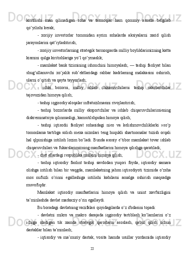 22kiritilishi   man   qilinadigan   soha   va   tarmoqlar   ham   qonuniy   asosda   belgilab
qo‘yilishi kerak; 
-   xorijiy   investorlar   tomonidan   ayrim   sohalarda   aksiyalarni   xarid   qilish
jarayonlarini qat’iylashtirish; 
- xorijiy investorlarning strategik tarmoqparda milliy boyliklarimizning katta
kismini qulga kiritishlariga yo‘l qo‘ymaslik; 
- mamlakat  bank tizimining ishonchini  himoyalash; — tashqi  faoliyat bilan
shug‘ullanuvchi   xo‘jalik   sub’ektlaridagi   rahbar   kadrlarning   malakasini   oshirish,
ularni o‘qitish va qayta tayyorlash; 
-   ichki   bozorni,   milliy   ishlab   chikaruvchilarni   tashqi   rakobatchilar
tajovuzidan himoya qilish; 
- tashqi iqgisodiy aloqalar infratuzilmasini rivojlantirish; 
-   tashqi   bozorlarda   milliy   eksportchilar   va   ishlab   chiqaruvchilarimiening
diskreminatsiya qilinmasligi, kamsitilshpidan himoya qilish; 
-   tashqi   iqtisodii   faoliyat   sohasidagi   nieo   va   kelishmovchiliklarki   »so‘p
tomonlama   tartibga   solish   mexa   nizmlari   teng   huqukli   shartnomalar   tuzish   orqali
hal qlpinishiga intilish lozim  bo‘ladi. Bunda asosiy  e’tibor mamlakat tovar  ishlab
chiqaruvchilari va fukarslarimizning manfaatlarini himoya qilishga qaratiladi; 
- chet ellardagi respublika mulkini himoya qilish; 
-   tashqi   iqtisodiy   faolint   tashqi   savdodan   yuqori   foyda,   iqtisodiy   samara
olishga intilish bilan bir vaqgda, mamlakatning jahon iqtisodiyoti  tizimida o‘zsha
mos   nufuzli   o‘rinni   egallashiga   intilishi   kabilarni   amalga   oshirish   maqsadga
muvofiqdir.
Mamlakat   iqtisodiy   manfaatlarini   himoya   qilish   va   unint   xavfsizligini
ta’minlashda davlat markaziy o‘rin egallaydi. 
Bu boradagi davlatning vazifalari quyidagilarda o‘z ifodasini topadi: 
-   davlatni   mikro   va   makro   darajada   iqgisodiy   tartiblash   ko‘lamlarini   o‘z
ichiga   oladigan   tik   xamda   strategik   qarorlarni   asoslash,   qabul   qilish   uchun
dastaklar bilan ta’minlash;
-   iqtisodiy   va   ma’muriy   dastak,   vosita   hamda   usullar   yordamida   iqtisodiy