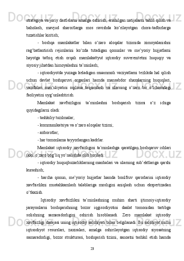 23strategiya va joriy dastlelarni amalga oshirish, erishilgan natijalarni tahlil qilish va
baholash,   mavjud   sharoitlarga   mos   ravishda   ko‘rilayotgan   chora-tadbirlarga
tuzatishlar kiritish; 
-   boshqa   mamlakatlar   bilan   o‘zaro   aloqalar   tizimida   ximoyalanishni
rag‘batlantirish   rejimlarini   ko‘zda   tutadigan   qonunlar   va   me’yoriy   hujjatlarni
hayotga   tatbiq   etish   orqali   mamlakattyut   iqtisodiy   suverenitetini   huquqiy   va
siyosiy jihatdan himoyalashni ta’minlash; 
-   iqtisodiyotda   yuzaga   keladigan   muammoli   vaziyatlarni   tezlikda   hal   qilish
uchun   davlat   boshqaruvi   organlari   hamda   mansabdor   shaxslarning   huquqlari,
vazifalari   mas’uliyatini   oqilona   taqsimlash   va   ularning   o‘zaro   bir   o‘lchamdagi
faoliyatini uyg‘unlashtirish. 
Mamlakat   xavfsizligini   ta’minlashni   boshqarish   tizimi   o‘z   ichiga
quyidagilarni oladi:
- tashkiliy tuzilmalar; 
- kommunikatsiya va o‘zaro aloqalar tizimi; 
- axborotlar; 
- har tomonlama tayyorlangan kadrlar. 
Mamlakat   iqtisodiy   xavfsizligini   ta’minlashga   qaratilgan   boshqaruv   ishlari
ikki, o‘zaro bog‘liq yo‘nalishda olib boriladi: 
-  iqtisodiy  huquqbuzarliklarning manbalari   va ularning sub’ektlariga  qarshi
kurashish; 
-   barcha   qonun,   me’yoriy   hujjatlar   hamda   bonlfruv   qarorlarini   iqtisodiy
xavfsielikni   mustahkamlash   talablariga   mosligini   aniqlash   uchun   ekspertizadan
o‘tkazish.
  Iqtisodiy   xavfsizlikni   ta’minlashning   muhim   sharti   ijtimoiy-iqtisodiy
jarayonlarni   boshqarishning   bozor   iqgisodiyotini   daalat   tomonidan   tartibga
solishning   samaradorligini   oshirish   hisoblanadi.   Zero   mamlakat   iqtisodiy
xavfsizligi darajasi uning iqtisodiy salohiyati bilan belgilanadi. Bu salohiyat millii
iqtisodiyot   resurslari,   zaxiralari,   amalga   oshirilayotgan   iqtisodiy   siyosatning
samaradorligi,   bozor   strukturasi,   boshqarish   tizimi,   sanoatni   tashkil   etish   hamda