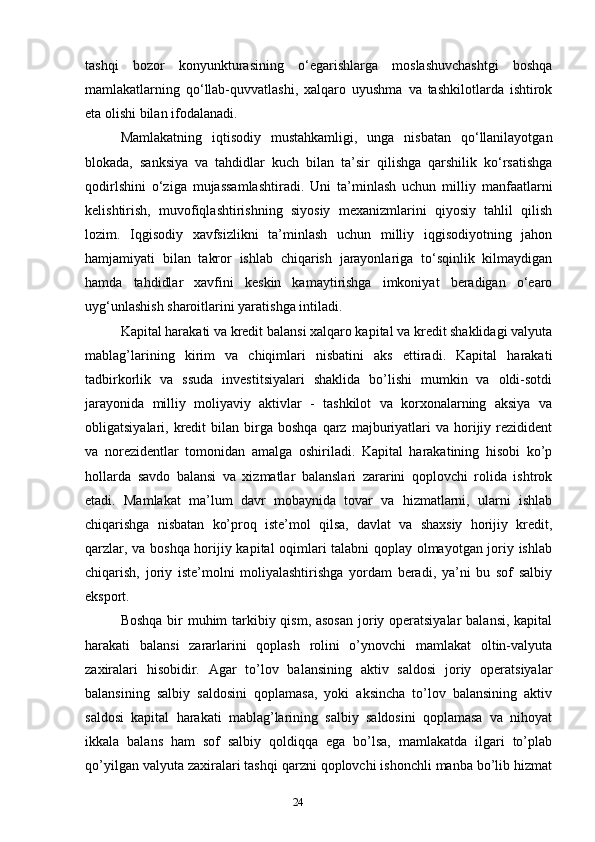 24tashqi   bozor   konyunkturasining   o‘egarishlarga   moslashuvchashtgi   boshqa
mamlakatlarning   qo‘llab-quvvatlashi,   xalqaro   uyushma   va   tashkilotlarda   ishtirok
eta olishi bilan ifodalanadi. 
Mamlakatning   iqtisodiy   mustahkamligi,   unga   nisbatan   qo‘llanilayotgan
blokada,   sanksiya   va   tahdidlar   kuch   bilan   ta’sir   qilishga   qarshilik   ko‘rsatishga
qodirlshini   o‘ziga   mujassamlashtiradi.   Uni   ta’minlash   uchun   milliy   manfaatlarni
kelishtirish,   muvofiqlashtirishning   siyosiy   mexanizmlarini   qiyosiy   tahlil   qilish
lozim.   Iqgisodiy   xavfsizlikni   ta’minlash   uchun   milliy   iqgisodiyotning   jahon
hamjamiyati   bilan   takror   ishlab   chiqarish   jarayonlariga   to‘sqinlik   kilmaydigan
hamda   tahdidlar   xavfini   keskin   kamaytirishga   imkoniyat   beradigan   o‘earo
uyg‘unlashish sharoitlarini yaratishga intiladi. 
Kapital harakati va kredit balansi xalqaro kapital va kredit shaklidagi valyuta
mablag’larining   kirim   va   chiqimlari   nisbatini   aks   ettiradi.   Kapital   harakati
tadbirkorlik   va   ssuda   investitsiyalari   shaklida   bo’lishi   mumkin   va   oldi-sotdi
jarayonida   milliy   moliyaviy   aktivlar   -   tashkilot   va   korxonalarning   aksiya   va
obligatsiyalari,  kredit  bilan  birga  boshqa   qarz  majburiyatlari   va  horijiy  rezidident
va   norezidentlar   tomonidan   amalga   oshiriladi.   Kapital   harakatining   hisobi   ko’p
hollarda   savdo   balansi   va   xizmatlar   balanslari   zararini   qoplovchi   rolida   ishtrok
etadi.   Mamlakat   ma’lum   davr   mobaynida   tovar   va   hizmatlarni,   ularni   ishlab
chiqarishga   nisbatan   ko’proq   iste’mol   qilsa,   davlat   va   shaxsiy   horijiy   kredit,
qarzlar, va boshqa horijiy kapital oqimlari talabni qoplay olmayotgan joriy ishlab
chiqarish,   joriy   iste’molni   moliyalashtirishga   yordam   beradi,   ya’ni   bu   sof   salbiy
eksport.
Boshqa bir  muhim  tarkibiy qism, asosan  joriy operatsiyalar  balansi, kapital
harakati   balansi   zararlarini   qoplash   rolini   o’ynovchi   mamlakat   oltin-valyuta
zaxiralari   hisobidir.   Agar   to’lov   balansining   aktiv   saldosi   joriy   operatsiyalar
balansining   salbiy   saldosini   qoplamasa,   yoki   aksincha   to’lov   balansining   aktiv
saldosi   kapital   harakati   mablag’larining   salbiy   saldosini   qoplamasa   va   nihoyat
ikkala   balans   ham   sof   salbiy   qoldiqqa   ega   bo’lsa,   mamlakatda   ilgari   to’plab
qo’yilgan valyuta zaxiralari tashqi qarzni qoplovchi ishonchli manba bo’lib hizmat 