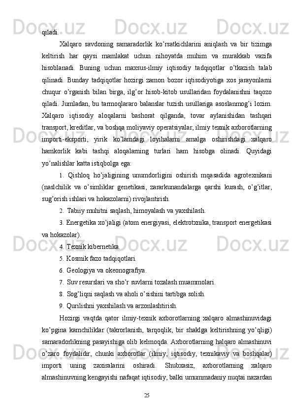 25qiladi.
Xalqaro   savdoning   samaradorlik   ko’rsatkichlarini   aniqlash   va   bir   tizimga
keltirish   har   qaysi   mamlakat   uchun   nihoyatda   muhim   va   murakkab   vazifa
hisoblanadi.   Buning   uchun   maxsus-ilmiy   iqtisodiy   tadqiqotlar   o’tkazish   talab
qilinadi.   Bunday   tadqiqotlar   hozirgi   zamon   bozor   iqtisodiyotiga   xos   jarayonlarni
chuqur   o’rganish   bilan   birga,   ilg’or   hisob-kitob   usullaridan   foydalanishni   taqozo
qiladi. Jumladan,  bu  tarmoqlararo balanslar  tuzish  usullariga  asoslanmog’i  lozim.
Xalqaro   iqtisodiy   aloqalarni   bashorat   qilganda,   tovar   aylanishidan   tashqari
transport, kreditlar, va boshqa moliyaviy operatsiyalar, ilmiy texnik axborotlarning
importi-eksporti,   yirik   ko’lamdagi   loyihalarni   amalga   oshirishdagi   xalqaro
hamkorlik   kabi   tashqi   aloqalarning   turlari   ham   hisobga   olinadi.   Quyidagi
yo’nalishlar katta istiqbolga ega:
1. Qishloq   ho’jaligining   unumdorligini   oshirish   mqasadida   agrotexnikani
(naslchilik   va   o’simliklar   genetikasi,   zararkunandalarga   qarshi   kurash,   o’g’itlar,
sug’orish ishlari va hokazolarni) rivojlantirish.
2. Tabiiy muhitni saqlash, himoyalash va yaxshilash.
3. Energetika xo’jaligi (atom energiyasi, elektrotxnika, transport energetikasi
va hokazolar).
4. Texnik kibernetika.
5. Kosmik fazo tadqiqotlari.
6. Geologiya va okeonografiya.
7. Suv resurslari va sho’r suvlarni tozalash muammolari.
8. Sog’liqni saqlash va aholi o’sishini tartibga solish.
9. Qurilishni yaxshilash va arzonlashtirish.
Hozirgi   vaqtda   qator   ilmiy-texnik   axborotlarning   xalqaro   almashinuvidagi
ko’pgina   kamchiliklar   (takrorlanish,   tarqoqlik,   bir   shaklga   keltirishning   yo’qligi)
samaradorlikning pasayishiga olib kelmoqda. Axborotlarning halqaro almashinuvi
o’zaro   foydalidir,   chunki   axborotlar   (ilmiy,   iqtisodiy,   texnikaviy   va   boshqalar)
importi   uning   zaxiralarini   oshiradi.   Shubxasiz,   axborotlarning   xalqaro
almashinuvning kengayishi nafaqat iqtisodiy, balki umummadaniy nuqtai nazardan