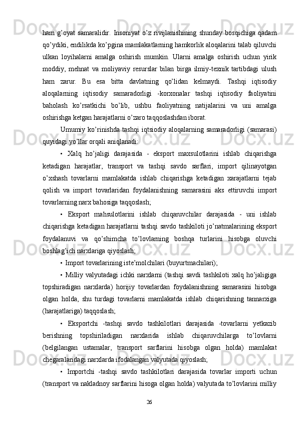 26ham   g’oyat   samaralidir.   Insoniyat   o’z   rivijlanishining   shunday   bosqichiga   qadam
qo’ydiki, endilikda ko’pgina mamlakatlarning hamkorlik aloqalarini talab qiluvchi
ulkan   loyihalarni   amalga   oshirish   mumkin.   Ularni   amalga   oshirish   uchun   yirik
moddiy,   mehnat   va   moliyaviy   resurslar   bilan   birga   ilmiy-texnik   tartibdagi   ulush
ham   zarur.   Bu   esa   bitta   davlatning   qo’lidan   kelmaydi.   Tashqi   iqtisodiy
aloqalarning   iqtisodiy   samaradorligi   -korxonalar   tashqi   iqtisodiy   faoliyatini
baholash   ko’rsatkichi   bo’lib,   ushbu   faoliyatning   natijalarini   va   uni   amalga
oshirishga ketgan harajatlarni o’zaro taqqoslashdan iborat.
Umumiy   ko’rinishda   tashqi   iqtsiodiy   aloqalarning   samaradorligi   (samarasi)
quyidagi yo’llar orqali aniqlanadi:
• Xalq   ho’jaligi   darajasida   -   eksport   maxsulotlarini   ishlab   chiqarishga
ketadigan   harajatlar,   transport   va   tashqi   savdo   sarflari,   import   qilinayotgan
o’xshash   tovarlarni   mamlakatda   ishlab   chiqarishga   ketadigan   xarajatlarni   tejab
qolish   va   import   tovarlaridan   foydalanishning   samarasini   aks   ettiruvchi   import
tovarlarning narx bahosiga taqqoslash;
• Eksport   mahsulotlarini   ishlab   chiqaruvchilar   darajasida   -   uni   ishlab
chiqarishga ketadigan harajatlarni tashqi savdo tashkiloti jo’natmalarining eksport
foydalanuvi   va   qo’shimcha   to’lovlarning   boshqa   turlarini   hisobga   oluvchi
boshlag’ich narxlariga qiyoslash;
• Import tovarlarining iste’molchilari (buyurtmachilari);
• Milliy valyutadagi  ichki narxlarni (tashqi  savdi  tashkiloti xalq ho’jaligiga
topshiradigan   narxlarda)   horijiy   tovarlardan   foydalanishning   samarasini   hisobga
olgan   holda,   shu   turdagi   tovarlarni   mamlakatda   ishlab   chiqarishning   tannarxiga
(harajatlariga) taqqoslash;
• Eksportchi   -tashqi   savdo   tashkilotlari   darajasida   -tovarlarni   yetkazib
berishning   topshiriladigan   narxlarida   ishlab   chiqaruvchilarga   to’lovlarni
(belgilangan   ustamalar,   transport   sarflarini   hisobga   olgan   holda)   mamlakat
chegaralaridagi narxlarda ifodalangan valyutada qiyoslash;
• Importchi   -tashqi   savdo   tashkilotlari   darajasida   tovarlar   importi   uchun
(transport va nakladnoy sarflarini hisoga olgan holda) valyutada to’lovlarini milliy