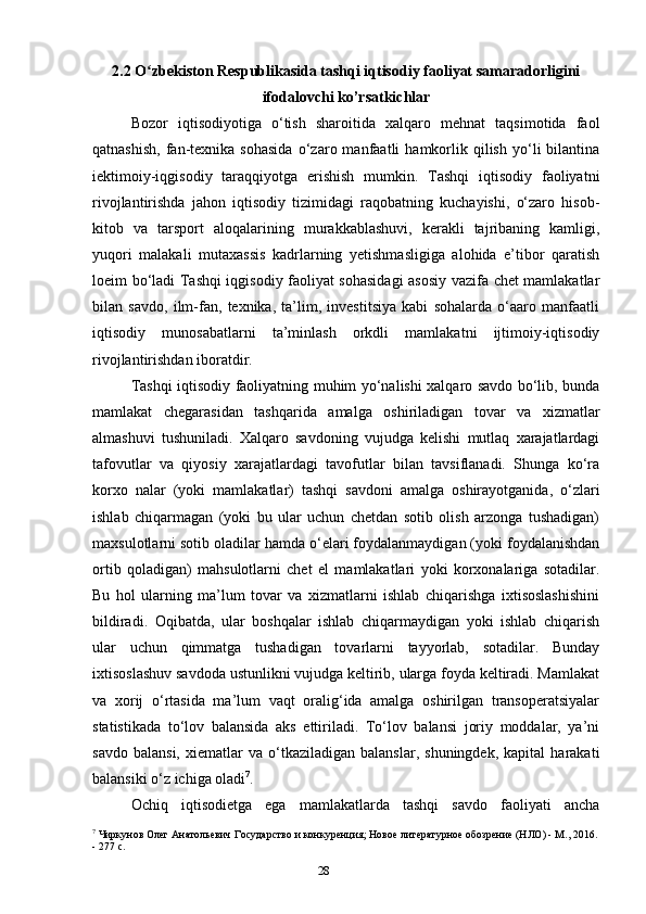 282.2 O zbekiston Respublikasida tashqi iqtisodiy faoliyat samaradorliginiʻ
ifodalovchi ko’rsatkichlar
Bozor   iqtisodiyotiga   o‘tish   sharoitida   xalqaro   mehnat   taqsimotida   faol
qatnashish,   fan-texnika  sohasida   o‘zaro  manfaatli   hamkorlik  qilish   yo‘li   bilantina
iektimoiy-iqgisodiy   taraqqiyotga   erishish   mumkin.   Tashqi   iqtisodiy   faoliyatni
rivojlantirishda   jahon   iqtisodiy   tizimidagi   raqobatning   kuchayishi,   o‘zaro   hisob-
kitob   va   tarsport   aloqalarining   murakkablashuvi,   kerakli   tajribaning   kamligi,
yuqori   malakali   mutaxassis   kadrlarning   yetishmasligiga   alohida   e’tibor   qaratish
loeim bo‘ladi Tashqi iqgisodiy faoliyat sohasidagi  asosiy vazifa chet mamlakatlar
bilan   savdo,   ilm-fan,   texnika,   ta’lim,   investitsiya   kabi   sohalarda   o‘aaro   manfaatli
iqtisodiy   munosabatlarni   ta’minlash   orkdli   mamlakatni   ijtimoiy-iqtisodiy
rivojlantirishdan iboratdir. 
Tashqi iqtisodiy faoliyatning muhim yo‘nalishi xalqaro savdo bo‘lib, bunda
mamlakat   chegarasidan   tashqarida   amalga   oshiriladigan   tovar   va   xizmatlar
almashuvi   tushuniladi.   Xalqaro   savdoning   vujudga   kelishi   mutlaq   xarajatlardagi
tafovutlar   va   qiyosiy   xarajatlardagi   tavofutlar   bilan   tavsiflanadi.   Shunga   ko‘ra
korxo   nalar   (yoki   mamlakatlar)   tashqi   savdoni   amalga   oshirayotganida,   o‘zlari
ishlab   chiqarmagan   (yoki   bu   ular   uchun   chetdan   sotib   olish   arzonga   tushadigan)
maxsulotlarni sotib oladilar hamda o‘elari foydalanmaydigan (yoki foydalanishdan
ortib   qoladigan)   mahsulotlarni   chet   el   mamlakatlari   yoki   korxonalariga   sotadilar.
Bu   hol   ularning   ma’lum   tovar   va   xizmatlarni   ishlab   chiqarishga   ixtisoslashishini
bildiradi.   Oqibatda,   ular   boshqalar   ishlab   chiqarmaydigan   yoki   ishlab   chiqarish
ular   uchun   qimmatga   tushadigan   tovarlarni   tayyorlab,   sotadilar.   Bunday
ixtisoslashuv savdoda ustunlikni vujudga keltirib, ularga foyda keltiradi. Mamlakat
va   xorij   o‘rtasida   ma’lum   vaqt   oralig‘ida   amalga   oshirilgan   transoperatsiyalar
statistikada   to‘lov   balansida   aks   ettiriladi.   To‘lov   balansi   joriy   moddalar,   ya’ni
savdo   balansi,   xiematlar   va   o‘tkaziladigan  balanslar,   shuningdek,   kapital   harakati
balansiki o‘z ichiga oladi 7
.
Ochiq   iqtisodietga   ega   mamlakatlarda   tashqi   savdo   faoliyati   ancha
7
 Чиркунов Олег Анатольевич Государство и конкуренция; Новое литературное обозрение (НЛО) - М., 2016.
- 277 c.