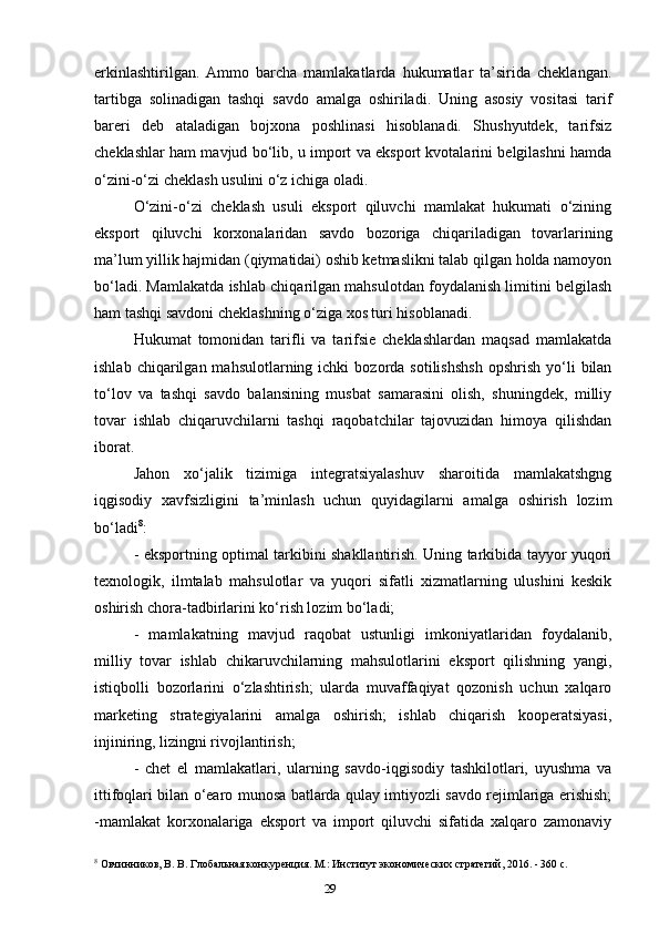 29erkinlashtirilgan.   Ammo   barcha   mamlakatlarda   hukumatlar   ta’sirida   cheklangan.
tartibga   solinadigan   tashqi   savdo   amalga   oshiriladi.   Uning   asosiy   vositasi   tarif
bareri   deb   ataladigan   bojxona   poshlinasi   hisoblanadi.   Shushyutdek,   tarifsiz
cheklashlar ham mavjud bo‘lib, u import va eksport kvotalarini belgilashni hamda
o‘zini-o‘zi cheklash usulini o‘z ichiga oladi. 
O‘zini-o‘zi   cheklash   usuli   eksport   qiluvchi   mamlakat   hukumati   o‘zining
eksport   qiluvchi   korxonalaridan   savdo   bozoriga   chiqariladigan   tovarlarining
ma’lum yillik hajmidan (qiymatidai) oshib ketmaslikni talab qilgan holda namoyon
bo‘ladi. Mamlakatda ishlab chiqarilgan mahsulotdan foydalanish limitini belgilash
ham tashqi savdoni cheklashning o‘ziga xos turi hisoblanadi. 
Hukumat   tomonidan   tarifli   va   tarifsie   cheklashlardan   maqsad   mamlakatda
ishlab  chiqarilgan  mahsulotlarning  ichki  bozorda  sotilishshsh   opshrish  yo‘li   bilan
to‘lov   va   tashqi   savdo   balansining   musbat   samarasini   olish,   shuningdek,   milliy
tovar   ishlab   chiqaruvchilarni   tashqi   raqobatchilar   tajovuzidan   himoya   qilishdan
iborat. 
Jahon   xo‘jalik   tizimiga   integratsiyalashuv   sharoitida   mamlakatshgng
iqgisodiy   xavfsizligini   ta’minlash   uchun   quyidagilarni   amalga   oshirish   lozim
bo‘ladi 8
: 
- eksportning optimal tarkibini shakllantirish. Uning tarkibida tayyor yuqori
texnologik,   ilmtalab   mahsulotlar   va   yuqori   sifatli   xizmatlarning   ulushini   keskik
oshirish chora-tadbirlarini ko‘rish lozim bo‘ladi; 
-   mamlakatning   mavjud   raqobat   ustunligi   imkoniyatlaridan   foydalanib,
milliy   tovar   ishlab   chikaruvchilarning   mahsulotlarini   eksport   qilishning   yangi,
istiqbolli   bozorlarini   o‘zlashtirish;   ularda   muvaffaqiyat   qozonish   uchun   xalqaro
marketing   strategiyalarini   amalga   oshirish;   ishlab   chiqarish   kooperatsiyasi,
injiniring, lizingni rivojlantirish; 
-   chet   el   mamlakatlari,   ularning   savdo-iqgisodiy   tashkilotlari,   uyushma   va
ittifoqlari bilan o‘earo munosa batlarda qulay imtiyozli savdo rejimlariga erishish;
-mamlakat   korxonalariga   eksport   va   import   qiluvchi   sifatida   xalqaro   zamonaviy
8
 Овчинников, В. В. Глобальная конкуренция. М.: Институт экономических стратегий, 2016. - 360 c.