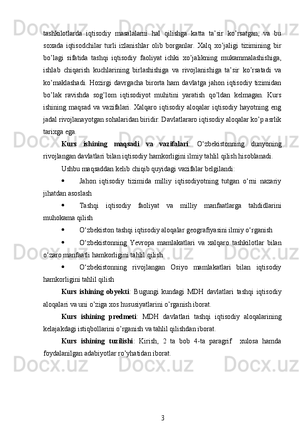 tashkilotlarda   iqtisodiy   masalalarni   hal   qilishga   katta   ta’sir   ko’rsatgan,   va   bu
soxada   iqtisodchilar   turli   izlanishlar   olib   borganlar.   Xalq   xo’jaligi   tizimining   bir
bo’lagi   sifatida   tashqi   iqtisodiy   faoliyat   ichki   xo’jalikning   mukammalashishiga,
ishlab   chiqarish   kuchlarining   birlashishiga   va   rivojlanishiga   ta’sir   ko’rsatadi   va
ko’maklashadi.   Hozirgi   davrgacha  birorta ham   davlatga  jahon iqtisodiy  tizimidan
bo’lak   ravishda   sog’lom   iqtisodiyot   muhitini   yaratish   qo’ldan   kelmagan.   Kurs
ishining   maqsad   va   vazifalari.   Xalqaro   iqtisodiy   aloqalar   iqtisodiy   hayotning   eng
jadal rivojlanayotgan sohalaridan biridir. Davlatlararo iqtisodiy aloqalar ko’p asrlik
tarixga ega. 
Kurs   ishining   maqsadi   va   vazifalari :   O‘zbekistonning   dunyoning
rivojlangan davlatlari bilan iqtisodiy hamkorligini ilmiy tahlil qilish hisoblanadi.
Ushbu maqsaddan kelib chiqib quyidagi vazifalar belgilandi:
 Jahon   iqtisodiy   tizimida   milliy   iqtisodiyotning   tutgan   o‘rni   nazariy
jihatdan asoslash
 Tashqi   iqtisodiy   faoliyat   va   milliy   manfaatlarga   tahdidlarini
muhokama qilish
 O‘zbekiston tashqi iqtisodiy aloqalar geografiyasini ilmiy o‘rganish
 O‘zbekistonning   Yevropa   mamlakatlari   va   xalqaro   tashkilotlar   bilan
o‘zaro manfaatli hamkorligini tahlil qilish
 O‘zbekistonning   rivojlangan   Osiyo   mamlakatlari   bilan   iqtisodiy
hamkorligini tahlil qilish
Kurs   ishining   obyekti :   Bugungi   kundagi   MDH   davlatlari   tashqi   iqtisodiy
aloqalari va uni o’ziga xos hususiyatlarini o’rganish iborat.
Kurs   ishining   predmeti :   MDH   davlatlari   tashqi   iqtisodiy   aloqalarining
kelajakdagi istiqbollarini o’rganish va tahlil qilishdan iborat.
Kurs   ishining   tuzilishi :   Kirish,   2   ta   bob   4-ta   paragrif     xulosa   hamda
foydalanilgan adabiyotlar ro’yhatidan iborat.
3