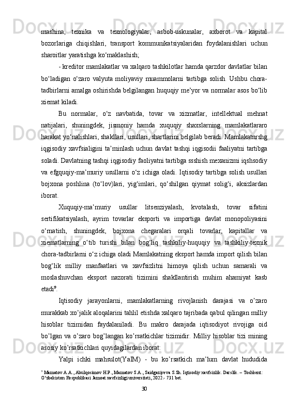 30mashina,   texnika   va   texnologiyalar,   asbob-uskunalar,   axborot   va   kapital
bozorlariga   chiqishlari,   transport   kommunikatsiyalaridan   foydalanishlari   uchun
sharoitlar yaratishga ko‘maklashish; 
- kreditor mamlakatlar va xalqaro tashkilotlar hamda qarzdor davlatlar bilan
bo‘ladigan   o‘zaro   valyuta   moliyaviy   muammolarni   tartibga   solish.   Ushbu   chora-
tadbirlarni amalga oshirishda belgilangan huquqiy me’yor va normalar asos bo‘lib
xiemat kiladi. 
Bu   normalar,   o‘z   navbatida,   tovar   va   xizmatlar,   intellektual   mehnat
natijalari,   shuningdek,   jismoniy   hamda   xuquqiy   shaxslarning   mamlakatlararo
harakat yo‘nalishlari, shakllari, usullari, shartlarini belgilab beradi. Mamlakatnrshg
iqgisodiy  xavfsialigini  ta’minlash  uchun  davlat  tashqi   iqgisodii  faaliyatni   tartibga
soladi. Davlatning tashqi iqgisodiy faoliyatni tartibga ssshish mexanizmi iqshsodiy
va  efgquqiy-ma’muriy  usullarni  o‘z  ichiga  oladi.  Iqtisodiy  tartibga  solish   usullari
bojxona   poshlina   (to‘lov)lari,   yig‘imlari,   qo‘shilgan   qiymat   solig‘i,   aksizlardan
iborat. 
Xuquqiy-ma’muriy   usullar   litsenziyalash,   kvotalash,   tovar   sifatini
sertifikatsiyalash,   ayrim   tovarlar   eksporti   va   importiga   davlat   monopoliyasini
o‘rnatish,   shuningdek,   bojxona   chegaralari   orqali   tovarlar,   kapitallar   va
xiematlarning   o‘tib   turishi   bilan   bog‘liq   tashkiliy-huquqiy   va   tashkiliy-texnik
chora-tadbirlarni o‘z ichiga oladi Mamlakatning eksport hamda import qilish bilan
bog‘lik   milliy   manfaatlari   va   xavfsizlitni   himoya   qilish   uchun   samarali   va
moslashuvchan   eksport   nazorati   tizimini   shakllantirish   muhim   ahamiyat   kasb
etadi 9
. 
Iqtisodiy   jarayonlarni,   mamlakatlarning   rivojlanish   darajasi   va   o’zaro
murakkab xo’jalik aloqalarini tahlil etishda xalqaro tajribada qabul qilingan milliy
hisoblar   tizimidan   faydalaniladi.   Bu   makro   darajada   iqtisodiyot   rivojiga   oid
bo’lgan   va   o’zaro   bog’langan   ko’rsatkichlar   tizimidir.   Milliy   hisoblar   tizi   mining
asosiy ko’rsatkichlari quyidagilardan iborat:
Yalpi   ichki   mahsulot(YaIM)   -   bu   ko’rsatkich   ma’lum   davlat   hududida
9
 Mamatov A.A., Abulqosimov H.P., Mamatov S.A., Saidgaziyeva S.Sh. Iqtisodiy xavfsizlik. Darslik. – Toshkent: 
O‘zbekiston Respublikasi Jamoat xavfsizligi universiteti, 2022.- 731 bet. 