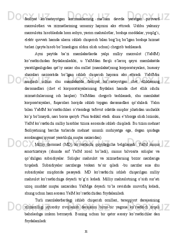 31faoliyat   ko’rsatayotgan   korxonalarning   ma’lum   davrda   yaratgan   pirovard
maxsulotlari   va   xizmatlarining   umumiy   hajmini   aks   ettiradi.   Ushbu   yakuniy
maxsulotni hisoblashda hom ashyo, yarim mahsulotlar, boshqa moddalar, yoqilg’i,
elektr   quvvati   hamda  ularni  ishlab   chiqarish  bilan  bog’liq  bo’lgan  boshqa   hizmat
turlari (qayta hisob bo’lmasligini oldini olish uchun) chegirib tashlanadi.
Ayni   paytda   ba’zi   mamlakatlarda   yalpi   milliy   maxsulot   (YaMM)
ko’rsatkichidan   faydalaniladiki,   u   YalMdan   farqli   o’laroq   qaysi   mamlakatda
yaratilganligidan qat’iy nazar shu millat (mamlakat)ning korporatsiyalari, hususiy
shaxslari   nazoratida   bo’lgan   ishlab   chiqarish   hajmini   aks   ettiradi.   YaMMni
aniqlash   uchun   shu   mamlakatda   faoliyat   ko’rsatayotgan   chet   elliklarning
daromadlari   (chet   el   korporatsiyalarining   foydalari   hamda   chet   ellik   ishchi
xizmatchilarining   ish   haqlari)   YaIMdan   chegirib   tashlanadi,   shu   mamlakat
korporatsiyalari,   fuqarolari   horijda   ishlab   topgan   daromadlari   qo’shiladi.   Yalm
bilan   YaMM   ko’rsatkichlari   o’rtasidagi   tafovut   odatda   miqdor   jihatidan   unchalik
ko’p bo’lmaydi, nari borsa qariyb 1%ni tashkil etadi. shuni e’tiborga olish lozimki,
YalM ko’rsatkichi milliy hisoblar tizimi asosoida ishlab chiqiladi. Bu tizim mehnat
faoliyatining   barcha   turlarida   mehnat   unumli   mohiyatga   ega,   degan   qoidaga
asoslangan(qiymat yaratilishi nuqtai nazaridan).
Milliy   daromad   (MD)   ko’rsatkichi   quyidagicha   belgilanadi:   YalM   minus
amortizatsiya   (shunda   sof   YalM   xosil   bo’ladi),   minus   bilvosita   soliqlar   va
qo’shilgan   subsidiyalar.   Soliqlar   mahsulot   va   xizmatlarning   bozor   narxlariga
tirqaladi.   Subsidiyalar   narxlarga   teskari   ta’sir   qiladi   -bu   narxlar   ana   shu
subsidiyalar   miqdorida   pasayadi.   MD   ko’rsatkichi   ishlab   chiqarilgan   milliy
mahsulot   ko’rsatkichiga   deyarli   to’g’ri   keladi.   Milliy   mahsulotning   o’sish   sur’ati
uzoq   muddat   nuqtai   nazaridan   YalMga   deyarli   to’la   ravishda   muvofiq   keladi,
shung uchun ham asosan YalM ko’rsatkichidan foydalaniladi.
Turli   mamlakatlardagi   ishlab   chiqarish   omillari,   taraqqiyot   darajasining
xilmaxilligi   iqtisodiy   rivojlanish   darajasini   biron-bir   yagona   ko’rsatkich   orqali
baholashga   imkon   bermaydi.   Buning   uchun   bir   qator   asosiy   ko’rsatkichlar   dan
foydalaniladi: 