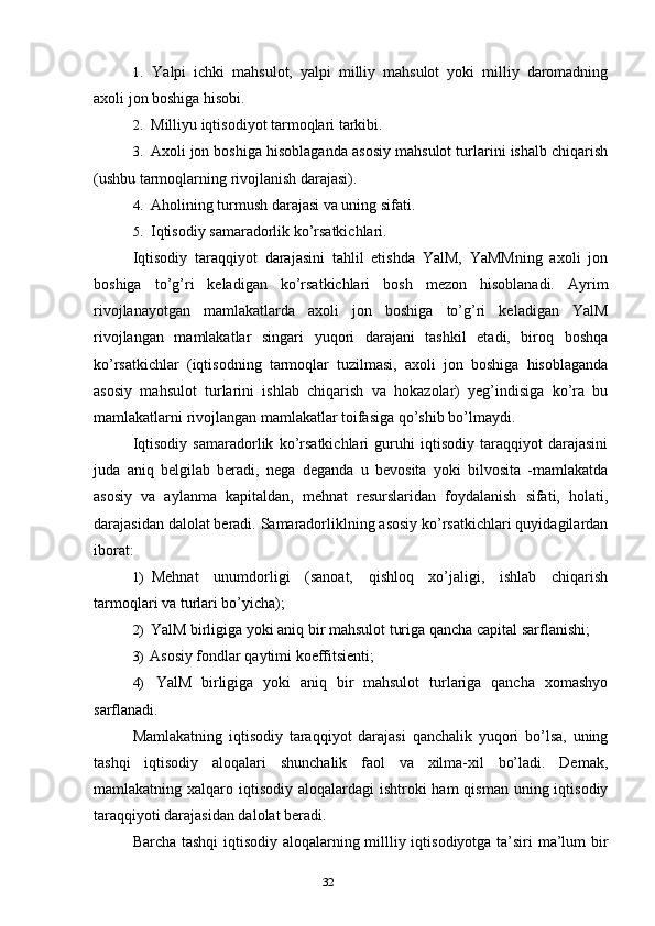 321. Yalpi   ichki   mahsulot,   yalpi   milliy   mahsulot   yoki   milliy   daromadning
axoli jon boshiga hisobi.
2. Milliyu iqtisodiyot tarmoqlari tarkibi.
3. Axoli jon boshiga hisoblaganda asosiy mahsulot turlarini ishalb chiqarish
(ushbu tarmoqlarning rivojlanish darajasi).
4. Aholining turmush darajasi va uning sifati.
5. Iqtisodiy samaradorlik ko’rsatkichlari.
Iqtisodiy   taraqqiyot   darajasini   tahlil   etishda   YalM,   YaMMning   axoli   jon
boshiga   to’g’ri   keladigan   ko’rsatkichlari   bosh   mezon   hisoblanadi.   Ayrim
rivojlanayotgan   mamlakatlarda   axoli   jon   boshiga   to’g’ri   keladigan   YalM
rivojlangan   mamlakatlar   singari   yuqori   darajani   tashkil   etadi,   biroq   boshqa
ko’rsatkichlar   (iqtisodning   tarmoqlar   tuzilmasi,   axoli   jon   boshiga   hisoblaganda
asosiy   mahsulot   turlarini   ishlab   chiqarish   va   hokazolar)   yeg’indisiga   ko’ra   bu
mamlakatlarni rivojlangan mamlakatlar toifasiga qo’shib bo’lmaydi.
Iqtisodiy   samaradorlik   ko’rsatkichlari   guruhi   iqtisodiy   taraqqiyot   darajasini
juda   aniq   belgilab   beradi,   nega   deganda   u   bevosita   yoki   bilvosita   -mamlakatda
asosiy   va   aylanma   kapitaldan,   mehnat   resurslaridan   foydalanish   sifati,   holati,
darajasidan dalolat beradi. Samaradorliklning asosiy ko’rsatkichlari quyidagilardan
iborat:
1) Mehnat   unumdorligi   (sanoat,   qishloq   xo’jaligi,   ishlab   chiqarish
tarmoqlari va turlari bo’yicha);
2) YalM birligiga yoki aniq bir mahsulot turiga qancha capital sarflanishi;
3) Asosiy fondlar qaytimi koeffitsienti;
4) YalM   birligiga   yoki   aniq   bir   mahsulot   turlariga   qancha   xomashyo
sarflanadi.
Mamlakatning   iqtisodiy   taraqqiyot   darajasi   qanchalik   yuqori   bo’lsa,   uning
tashqi   iqtisodiy   aloqalari   shunchalik   faol   va   xilma-xil   bo’ladi.   Demak,
mamlakatning xalqaro iqtisodiy  aloqalardagi  ishtroki  ham  qisman uning iqtisodiy
taraqqiyoti darajasidan dalolat beradi.
Barcha tashqi iqtisodiy aloqalarning millliy iqtisodiyotga ta’siri ma’lum bir