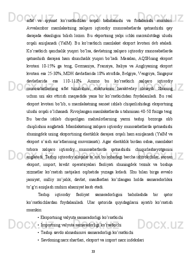 33sifat   va   qiymat   ko’rsatkichlari   orqali   baholanishi   va   fodalanishi   mumkin.
Avvalambor   mamlakatning   xalqaro   iqtisodiy   munosabatlarda   qatnashishi   qay
darajada   ekanligini   bilish   lozim.   Bu   ekportning   yalpi   ichki   maxsulotdagi   ulushi
orqali   aniqlanadi   (YalM).   Bu   ko’rsatkich   mamlakat   eksport   kvotasi   deb   ataladi.
Ko’rsatkich qanchalik yuqori bo’lsa, davlatning xalqaro iqtisodiy munosabatlarda
qatnashish   darajasi   ham   shunchalik   yuqori   bo’ladi.   Masalan,   AQSHning   eksport
kvotasi   10-15%   ga   teng,   Germaniya,   Fransiya,   Italiya   va   Angliyaning   eksport
kvotasi esa 25-30%, MDH davlatlarida 18% atrofida, Belgiya, Vengriya, Singapur
davlatlarida   esa   110-113%.   Ammo   bu   ko’rsatkich   xalqaro   iqtisodiy
munosabatlarning   sifat   tuzulishini,   stukturasini   harakterlay   olmaydi.   Shuning
uchun   uni   aks   ettirish   maqsadida   yana   bir   ko’rsatkichdan   foydalaniladi.   Bu   real
eksport  kvotasi  bo’lib, u  mamlakatning sanoat   ishlab  chiqarilishidagi  eksportning
ulushi orqali o’lchanadi. Rivojlangan mamlakatlarda u tahminan 40-50 foizga teng.
Bu   barcha   ishlab   chiqarilgan   mahsulotlarning   yarmi   tashqi   bozorga   olib
chiqilishini anglatadi. Mamlakatning xalqaro iqtisodiy munosabatlarda qatnashishi
shuningdek uning eksportining elastiklik darajasi orqali ham aniqlanadi (YalM va
eksport  o’sish sur’atlarining muvozanati). Agar  elastiklik  birdan oshsa,  mamlakat
tobora   xalqaro   iqtisodiy   munosabatlarda   qatnashishi   chuqurlashayotganini
anglatadi. Tashqi iqtisodiy aloqalar ta’siri bu sohadagi barcha ishtrokchilar, asosan
eksport,   import,   kredit   operatsiyalari   faoliyati   shuningdek   texnik   va   boshqa
xizmatlar   ko’rsatish   natijalari   oqibatida   yuzaga   keladi.   Shu   bilan   birga   avvalo
jamiyat,   milliy   xo’jalik,   davlat,   manfaatlari   ko’zlangan   holda   samaradorlikni
to’g’ri aniqlash muhim ahamiyat kasb etadi.
Tashqi   iqtisodiy   faoliyat   samaradorligini   baholashda   bir   qator
ko’rsatkichlardan   foydalaniladi.   Ular   qatorida   quyidagilarni   ajratib   ko’rsatish
mumkin:
• Eksportning valyuta samaradorligi ko’rsatkichi
• Importning valyuta samaradorligi ko’rsatkichi
• Tashqi savdo almashinuvi samaradorligi ko’rsatkichi
• Savdoning narx shartlari, eksport va import narx indekslari 