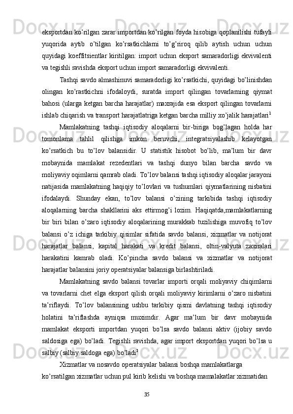 35eksportdan ko’rilgan zarar importdan ko’rilgan foyda hisobiga qoplanilishi tufayli
yuqorida   aytib   o’tilgan   ko’rsatkichlarni   to’g’riroq   qilib   aytish   uchun   uchun
quyidagi koeffitsientlar kiritilgan: import uchun eksport samaradorligi ekvivalenti
va tegishli ravishda eksport uchun import samaradorligi ekvivalenti.
Tashqi savdo almashinuvi samaradorligi ko’rsatkichi, quyidagi bo’linishdan
olingan   ko’rastkichni   ifodaloydi,   suratda   import   qilingan   tovarlarning   qiymat
bahosi  (ularga ketgan barcha harajatlar)  maxrajida esa eksport  qilingan tovarlarni
ishlab chiqarish va transport harajatlatriga ketgan barcha milliy xo’jalik harajatlari 1
Mamlakatning   tashqi   iqtisodiy   aloqalarni   bir-biriga   bog’lagan   holda   har
tomonlama   tahlil   qilishga   imkon   beruvchi,   integratsiyalashib   kelayotgan
ko’rsatkich   bu   to’lov   balansidir.   U   statistik   hisobot   bo’lib,   ma’lum   bir   davr
mobaynida   mamlakat   rezedentlari   va   tashqi   dunyo   bilan   barcha   savdo   va
moliyaviy oqimlarni qamrab oladi. To’lov balansi tashqi iqtisodiy aloqalar jarayoni
natijasida   mamlakatning   haqiqiy   to’lovlari   va   tushumlari   qiymatlarining   nisbatini
ifodalaydi.   Shunday   ekan,   to’lov   balansi   o’zining   tarkibida   tashqi   iqtisodiy
aloqalarning   barcha   shakllarini   aks   ettirmog’i   lozim.   Haqiqatda,mamlakatlarning
bir   biri   bilan   o’zaro   iqtisodiy   aloqalarining   murakkab   tuzilishiga   muvofiq   to’lov
balansi   o’z   ichiga   tarkibiy   qisimlar   sifatida   savdo   balansi,   xizmatlar   va   notijorat
harajatlar   balansi,   kapital   harakati   va   kredit   balansi,   oltin-valyuta   zaxiralari
harakatini   kamrab   oladi.   Ko’pincha   savdo   balansi   va   xizmatlar   va   notijorat
harajatlar balansini joriy operatsiyalar balansiga birlashtiriladi.
Mamlakatning   savdo   balansi   tovarlar   importi   orqali   moliyaviy   chiqimlarni
va   tovarlarni   chet   elga   eksport   qilish   orqali   moliyaviy   kirimlarni   o’zaro   nisbatini
ta’riflaydi.   To’lov   balansining   ushbu   tarkibiy   qismi   davlatning   tashqi   iqtisodiy
holatini   ta’riflashda   ayniqsa   muximdir.   Agar   ma’lum   bir   davr   mobaynida
mamlakat   eksporti   importdan   yuqori   bo’lsa   savdo   balansi   aktiv   (ijobiy   savdo
saldosiga   ega)   bo’ladi.   Tegishli   ravishda,   agar   import   eksportdan   yuqori   bo’lsa   u
salbiy (salbiy saldoga ega) bo’ladi 2
Xizmatlar va nosavdo operatsiyalar balansi boshqa mamlakatlarga 
ko’rsatilgan xizmatlar uchun pul kirib kelishi va boshqa mamalakatlar xizmatidan