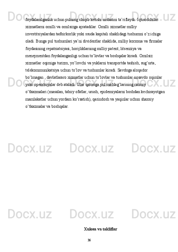 36foydalanilganlik uchun pulning chiqib ketishi nisbatini ta’riflaydi. Iqtisodchilar 
xizmatlarni omilli va omilsizga ajratadilar. Omilli xizmatlar milliy 
investitsiyalardan tadbirkorlik yoki ssuda kapitali shaklidagi tushumni o’z ichiga 
oladi. Bunga pul tushumlari ya’ni dividentlar shaklida, milliy korxona va firmalar 
foydasining repatriatsiyasi, horijliklarning milliy patent, litsenziya va 
menejmentdan foydalanganligi uchun to’lovlar va boshqalar kiradi. Omilsiz 
xizmatlar oqimiga turizm, yo’lovchi va yuklarni transportda tashish, sug’urta, 
telekommunikatsiya uchun to’lov va tushumlar kiradi. Savdoga aloqador 
bo’lmagan , davlatlararo xizmatlar uchun to’lovlar va tushumlar nosavdo oqimlar 
yoki operatsiyalar deb ataladi. Ular qatoriga pul mablag’larining razmiy 
o’tkazmalari (masalan, tabiiy ofatlar, urush, epidemiyalarni boshdan kechirayotgan
mamlakatlar uchun yordam ko’rsatish), qarindosh va yaqinlar uchun shaxsiy 
o’tkazmalar va boshqalar.
Xulosa va takliflar 