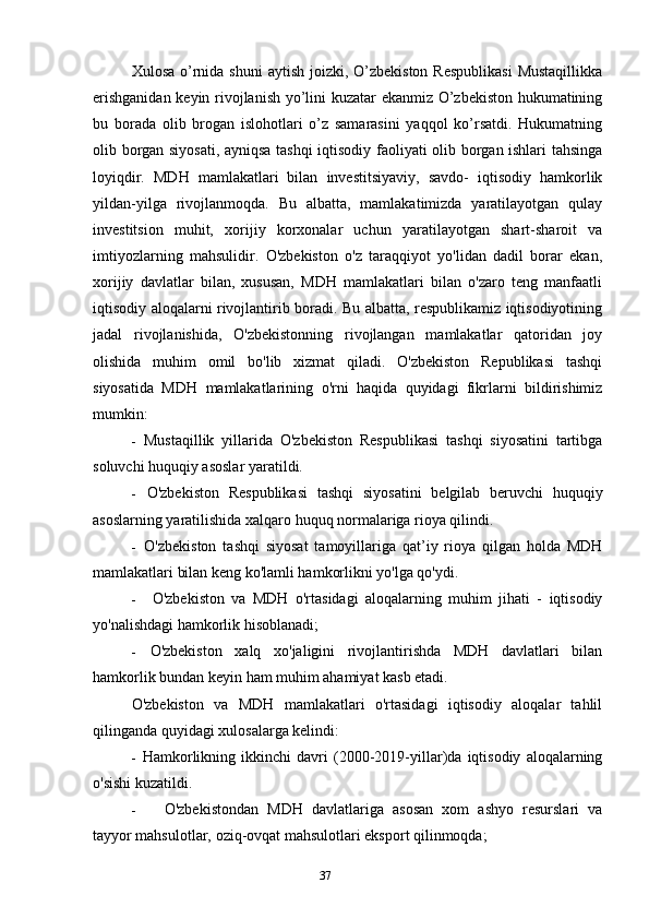 37Xulosa o’rnida shuni  aytish  joizki,  O’zbekiston  Respublikasi  Mustaqillikka
erishganidan keyin rivojlanish yo’lini kuzatar ekanmiz O’zbekiston hukumatining
bu   borada   olib   brogan   islohotlari   o’z   samarasini   yaqqol   ko’rsatdi.   Hukumatning
olib borgan siyosati, ayniqsa tashqi iqtisodiy faoliyati olib borgan ishlari tahsinga
loyiqdir.   MDH   mamlakatlari   bilan   investitsiyaviy,   savdo-   iqtisodiy   hamkorlik
yildan-yilga   rivojlanmoqda.   Bu   albatta,   mamlakatimizda   yaratilayotgan   qulay
investitsion   muhit,   xorijiy   korxonalar   uchun   yaratilayotgan   shart-sharoit   va
imtiyozlarning   mahsulidir.   O'zbekiston   o'z   taraqqiyot   yo'lidan   dadil   borar   ekan,
xorijiy   davlatlar   bilan,   xususan,   MDH   mamlakatlari   bilan   o'zaro   teng   manfaatli
iqtisodiy aloqalarni rivojlantirib boradi. Bu albatta, respublikamiz iqtisodiyotining
jadal   rivojlanishida,   O'zbekistonning   rivojlangan   mamlakatlar   qatoridan   joy
olishida   muhim   omil   bo'lib   xizmat   qiladi.   O'zbekiston   Republikasi   tashqi
siyosatida   MDH   mamlakatlarining   o'rni   haqida   quyidagi   fikrlarni   bildirishimiz
mumkin:
- Mustaqillik   yillarida   O'zbekiston   Respublikasi   tashqi   siyosatini   tartibga
soluvchi huquqiy asoslar yaratildi.
- O'zbekiston   Respublikasi   tashqi   siyosatini   belgilab   beruvchi   huquqiy
asoslarning yaratilishida xalqaro huquq normalariga rioya qilindi.
- O'zbekiston   tashqi   siyosat   tamoyillariga   qat’iy   rioya   qilgan   holda   MDH
mamlakatlari bilan keng ko'lamli hamkorlikni yo'lga qo'ydi.
- O'zbekiston   va   MDH   o'rtasidagi   aloqalarning   muhim   jihati   -   iqtisodiy
yo'nalishdagi hamkorlik hisoblanadi;
- O'zbekiston   xalq   xo'jaligini   rivojlantirishda   MDH   davlatlari   bilan
hamkorlik bundan keyin ham muhim ahamiyat kasb etadi.
O'zbekiston   va   MDH   mamlakatlari   o'rtasidagi   iqtisodiy   aloqalar   tahlil
qilinganda quyidagi xulosalarga kelindi:
- Hamkorlikning   ikkinchi   davri   (2000-2019-yillar)da   iqtisodiy   aloqalarning
o'sishi kuzatildi.
- O'zbekistondan   MDH   davlatlariga   asosan   xom   ashyo   resurslari   va
tayyor mahsulotlar, oziq-ovqat mahsulotlari eksport qilinmoqda; 