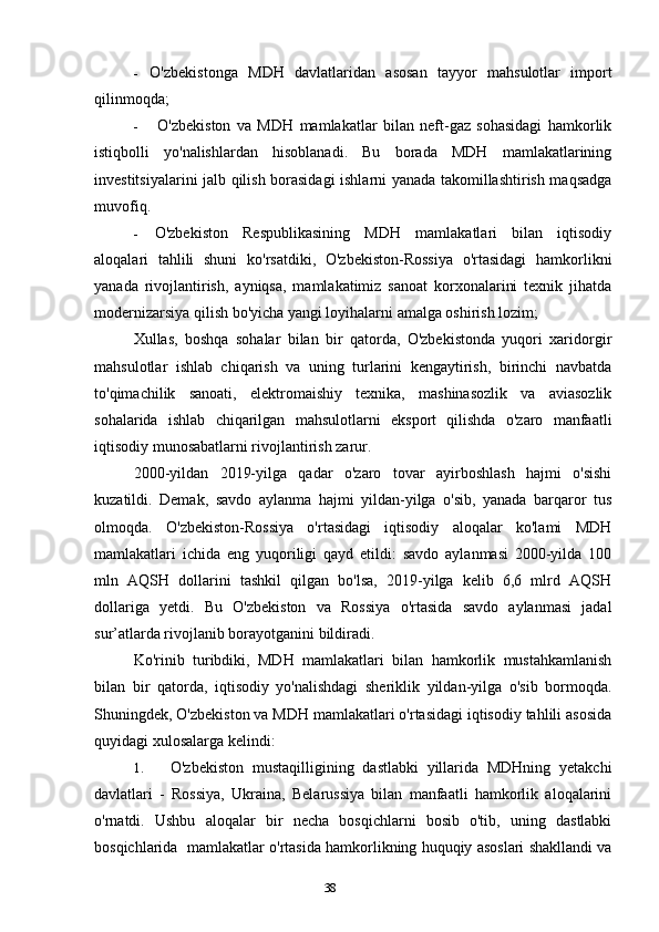 38- O'zbekistonga   MDH   davlatlaridan   asosan   tayyor   mahsulotlar   import
qilinmoqda;
- O'zbekiston   va   MDH   mamlakatlar   bilan   neft-gaz   sohasidagi   hamkorlik
istiqbolli   yo'nalishlardan   hisoblanadi.   Bu   borada   MDH   mamlakatlarining
investitsiyalarini jalb qilish borasidagi ishlarni yanada takomillashtirish maqsadga
muvofiq.
- O'zbekiston   Respublikasining   MDH   mamlakatlari   bilan   iqtisodiy
aloqalari   tahlili   shuni   ko'rsatdiki,   O'zbekiston-Rossiya   o'rtasidagi   hamkorlikni
yanada   rivojlantirish,   ayniqsa,   mamlakatimiz   sanoat   korxonalarini   texnik   jihatda
modernizarsiya qilish bo'yicha yangi loyihalarni amalga oshirish lozim;
Xullas,   boshqa   sohalar   bilan   bir   qatorda,   O'zbekistonda   yuqori   xaridorgir
mahsulotlar   ishlab   chiqarish   va   uning   turlarini   kengaytirish,   birinchi   navbatda
to'qimachilik   sanoati,   elektromaishiy   texnika,   mashinasozlik   va   aviasozlik
sohalarida   ishlab   chiqarilgan   mahsulotlarni   eksport   qilishda   o'zaro   manfaatli
iqtisodiy munosabatlarni rivojlantirish zarur.
2000-yildan   2019-yilga   qadar   o'zaro   tovar   ayirboshlash   hajmi   o'sishi
kuzatildi.   Demak,   savdo   aylanma   hajmi   yildan-yilga   o'sib,   yanada   barqaror   tus
olmoqda.   O'zbekiston-Rossiya   o'rtasidagi   iqtisodiy   aloqalar   ko'lami   MDH
mamlakatlari   ichida   eng   yuqoriligi   qayd   etildi:   savdo   aylanmasi   2000-yilda   100
mln   AQSH   dollarini   tashkil   qilgan   bo'lsa,   2019-yilga   kelib   6,6   mlrd   AQSH
dollariga   yetdi.   Bu   O'zbekiston   va   Rossiya   o'rtasida   savdo   aylanmasi   jadal
sur’atlarda rivojlanib borayotganini bildiradi.
Ko'rinib   turibdiki,   MDH   mamlakatlari   bilan   hamkorlik   mustahkamlanish
bilan   bir   qatorda,   iqtisodiy   yo'nalishdagi   sheriklik   yildan-yilga   o'sib   bormoqda.
Shuningdek, O'zbekiston va MDH mamlakatlari o'rtasidagi iqtisodiy tahlili asosida
quyidagi xulosalarga kelindi:
1. O'zbekiston   mustaqilligining   dastlabki   yillarida   MDHning   yetakchi
davlatlari   -   Rossiya,   Ukraina,   Belarussiya   bilan   manfaatli   hamkorlik   aloqalarini
o'rnatdi.   Ushbu   aloqalar   bir   necha   bosqichlarni   bosib   o'tib,   uning   dastlabki
bosqichlarida  mamlakatlar o'rtasida hamkorlikning huquqiy asoslari shakllandi va 
