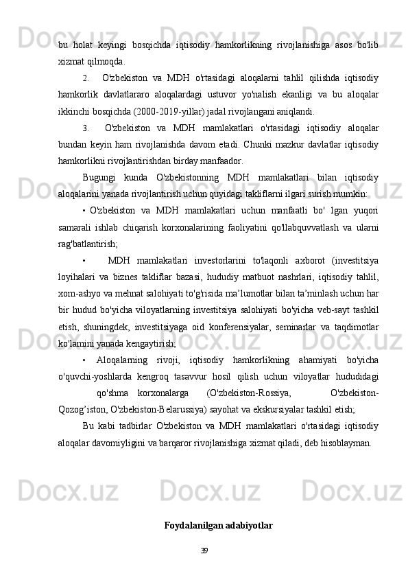39bu   holat   keyingi   bosqichda   iqtisodiy   hamkorlikning   rivojlanishiga   asos   bo'lib
xizmat qilmoqda.
2. O'zbekiston   va   MDH   o'rtasidagi   aloqalarni   tahlil   qilishda   iqtisodiy
hamkorlik   davlatlararo   aloqalardagi   ustuvor   yo'nalish   ekanligi   va   bu   aloqalar
ikkinchi bosqichda (2000-2019-yillar) jadal rivojlangani aniqlandi.
3. O'zbekiston   va   MDH   mamlakatlari   o'rtasidagi   iqtisodiy   aloqalar
bundan   keyin   ham   rivojlanishda   davom   etadi.   Chunki   mazkur   davlatlar   iqtisodiy
hamkorlikni rivojlantirishdan birday manfaador.
Bugungi   kunda   O'zbekistonning   MDH   mamlakatlari   bilan   iqtisodiy
aloqalarini yanada rivojlantirish uchun quyidagi takliflarni ilgari surish mumkin:
• O'zbekiston   va   MDH   mamlakatlari   uchun   manfaatli   bo'   lgan   yuqori
samarali   ishlab   chiqarish   korxonalarining   faoliyatini   qo'llabquvvatlash   va   ularni
rag'batlantirish;
• MDH   mamlakatlari   investorlarini   to'laqonli   axborot   (investitsiya
loyihalari   va   biznes   takliflar   bazasi,   hududiy   matbuot   nashrlari,   iqtisodiy   tahlil,
xom-ashyo va mehnat salohiyati to'g'risida ma’lumotlar bilan ta’minlash uchun har
bir   hudud   bo'yicha   viloyatlarning   investitsiya   salohiyati   bo'yicha   veb-sayt   tashkil
etish,   shuningdek,   investitsiyaga   oid   konferensiyalar,   seminarlar   va   taqdimotlar
ko'lamini yanada kengaytirish;
• Aloqalarning   rivoji,   iqtisodiy   hamkorlikning   ahamiyati   bo'yicha
o'quvchi-yoshlarda   kengroq   tasavvur   hosil   qilish   uchun   viloyatlar   hududidagi
qo'shma korxonalarga (O'zbekiston-Rossiya,   O'zbekiston-
Qozog’iston, O'zbekiston-Belarussiya) sayohat va ekskursiyalar tashkil etish;
Bu   kabi   tadbirlar   O'zbekiston   va   MDH   mamlakatlari   o'rtasidagi   iqtisodiy
aloqalar davomiyligini va barqaror rivojlanishiga xizmat qiladi, deb hisoblayman.
Foydalanilgan adabiyotlar 