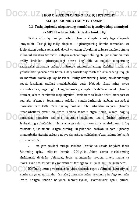 I BOB O ZBEKISTONNING TASHQI IQTISODIYʻ
ALOQALARINING UMUMIY TAVSIFI
1.1  Tashqi iqtisodiy aloqalarning mamlakat iqtisodiyotidagi ahamiyati
va MDH davlatlari bilan iqtisodiy hamkorligi
Tashqi   iqtisodiy   faoliyat   tashqi   iqtisodiy   aloqalarni   ro’yobga   chiqarish
jarayonidir.   Tashqi   iqtisodiy   aloqalar   -   iqtisodiyotning   barcha   tarmoqlari   va
faoliyatning boshqa sohalarida davlat va uning subyektlari xalqaro hamkorligining
xilma-xil shakllari tizimidir. Xalqaro mehnat taqsimotining chuqurlashuvi  va turli
milliy   davlatlar   iqtisodiyotidagi   o’zaro   bog’liqlik   va   xo’jalik   aloqlarining
kengayishi   natijasida   xalqaro   iqtisodiy   munosabatlarning   shakllari,   soha   va
yo’nalishlari  yanada ortib bordi. Oddiy tovarlar  ayirboshlash o’rnini teng huquqli
va   manfaatli   savdo   egallay   boshladi.   Milliy   davlatlarning   tashqi   savdonitartibga
solish   dastaklari,   usullari   murakkablashib   bordi.   Natijada,   faqat   tashqi   savdo
xususida emas, unga bog’liq keng ko’lamdagi aloqalar: davlatlararo savdoiqtisodiy
bitimlar, o’zaro hamkorlik majburiyatlari, banklararo to’lovlar tizimi, transport va
sug’urta   ta’minoti,   tovarlarning   sufatlari,   standartlashtirish   talablari   xususidagi
masalalar   ham   katta   o’rin   egallay   boshladi.   Shu   sababdan   xalqaro   iqtisodiy
munosabatlarni   yaxlit   bir   tizim   sifatida   tasvvur   etgan   holda,   o’zaro   bog’liq
masalalrni   kompleks   hal   etish   zaruratini   anglamoq   lozim.   Tashqi   iqtisodiy
faoliyatning   yo’nalishlari,   ularni   amalga   oshirish   mexanizmi   va   shakllarini   to’liq
tasavvur   qilish   uchun   o’tgan   asrning   50-yillaridan   boshlab   xalqaro   iqtisodiy
munosabatlar tizimini xalqaro miqyosda tartibga solishdagi o’zgarishlarni ko’rsatib
o’tish o’rinlidir :
- xalqaro   savdoni   taribga   solishda   Tariflar   va   Savdo   bo’yicha   Bosh
Bitimning   qabul   qilinishi   hamda   1995-yilda   Jahon   savdo   tashkilotining
shakllanishi   davlatlar   o’rtasidagi   tovar   va   xizmatlar   savdosi,   investitsiyalar   va
maxsus xarid xususiyatiga ega tovarlarni tartibga solish qoidalarini belgilab berdi;
BMTning tarmoq va sohalar bo’yicha ixtisoslashgan bo’limlari (komissiylar,
konferensiyalar, qo’mitalar, dasturlar) doirasida tashqi savdoning tartibga solinishi
lozim   bo’lgan   sohalar   bo’yicha   Konvensiyalar,   shartnomalar   qabul   qilindi.