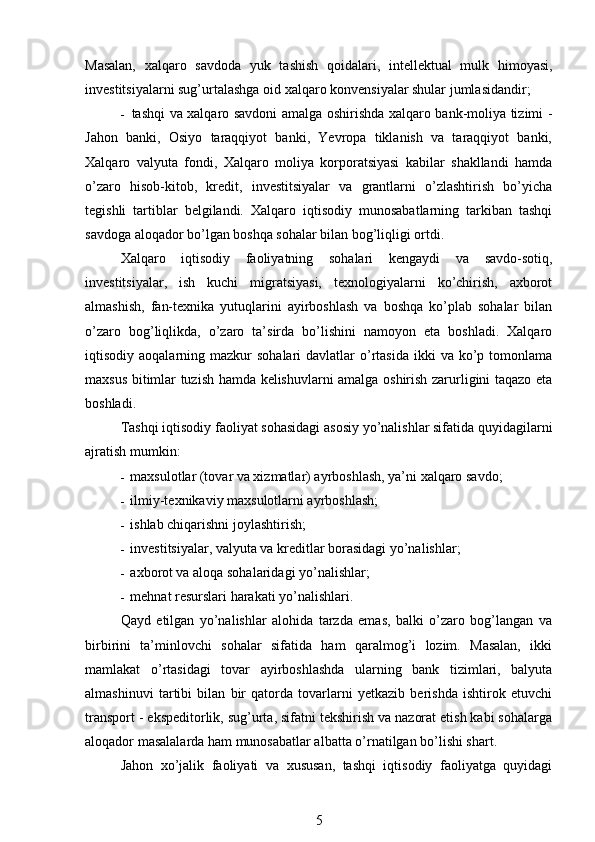 Masalan,   xalqaro   savdoda   yuk   tashish   qoidalari,   intellektual   mulk   himoyasi,
investitsiyalarni sug’urtalashga oid xalqaro konvensiyalar shular jumlasidandir;
- tashqi va xalqaro savdoni amalga oshirishda xalqaro bank-moliya tizimi -
Jahon   banki,   Osiyo   taraqqiyot   banki,   Yevropa   tiklanish   va   taraqqiyot   banki,
Xalqaro   valyuta   fondi,   Xalqaro   moliya   korporatsiyasi   kabilar   shakllandi   hamda
o’zaro   hisob-kitob,   kredit,   investitsiyalar   va   grantlarni   o’zlashtirish   bo’yicha
tegishli   tartiblar   belgilandi.   Xalqaro   iqtisodiy   munosabatlarning   tarkiban   tashqi
savdoga aloqador bo’lgan boshqa sohalar bilan bog’liqligi ortdi.
Xalqaro   iqtisodiy   faoliyatning   sohalari   kengaydi   va   savdo-sotiq,
investitsiyalar,   ish   kuchi   migratsiyasi,   texnologiyalarni   ko’chirish,   axborot
almashish,   fan-texnika   yutuqlarini   ayirboshlash   va   boshqa   ko’plab   sohalar   bilan
o’zaro   bog’liqlikda,   o’zaro   ta’sirda   bo’lishini   namoyon   eta   boshladi.   Xalqaro
iqtisodiy aoqalarning  mazkur  sohalari   davlatlar  o’rtasida   ikki   va  ko’p  tomonlama
maxsus bitimlar tuzish hamda kelishuvlarni amalga oshirish zarurligini taqazo eta
boshladi.
Tashqi iqtisodiy faoliyat sohasidagi asosiy yo’nalishlar sifatida quyidagilarni
ajratish mumkin:
- maxsulotlar (tovar va xizmatlar) ayrboshlash, ya’ni xalqaro savdo;
- ilmiy-texnikaviy maxsulotlarni ayrboshlash;
- ishlab chiqarishni joylashtirish;
- investitsiyalar, valyuta va kreditlar borasidagi yo’nalishlar;
- axborot va aloqa sohalaridagi yo’nalishlar;
- mehnat resurslari harakati yo’nalishlari.
Qayd   etilgan   yo’nalishlar   alohida   tarzda   emas,   balki   o’zaro   bog’langan   va
birbirini   ta’minlovchi   sohalar   sifatida   ham   qaralmog’i   lozim.   Masalan,   ikki
mamlakat   o’rtasidagi   tovar   ayirboshlashda   ularning   bank   tizimlari,   balyuta
almashinuvi   tartibi   bilan   bir   qatorda   tovarlarni   yetkazib   berishda   ishtirok   etuvchi
transport - ekspeditorlik, sug’urta, sifatni tekshirish va nazorat etish kabi sohalarga
aloqador masalalarda ham munosabatlar albatta o’rnatilgan bo’lishi shart.
Jahon   xo’jalik   faoliyati   va   xususan,   tashqi   iqtisodiy   faoliyatga   quyidagi
5