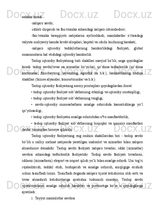 sohalar kiradi:
-xalqaro savdo;
-ishlab chiqarish va fan-texnika sohasidagi xalqaro ixtisoslashuv;
-fan-texnika   taraqqiyoti   natijalarini   ayrboshlash;   mamlakatlar   o’rtasidagi
valyuta moliyaviy hamda kredit aloqalari; kapital va ishchi kuchining harakati;
-xalqaro   iqtisodiy   tashkilotlarning   hamkorlikdagi   faoliyati,   global
muammolarni hal etishdagi iqtisodiy hamkorlik.
Tashqi iqtisodiy faoliyatning turli shakllari mavjud bo’lib, unga quyidagilar
kiradi:   tashqi   savdo(tovar   va   xizmatlar   bo’yicha),   qo’shma   tadbirkorlik   (qo’shma
korxonalar,   franchayzing,   laysenzing,   agentlik   va   h.k.),   hamkorlikning   boshqa
shakllari (biznes alyanslar, konsortsiumlar va h.k.).
Tashqi iqtisodiy faoliyatning asosiy printsiplari quyidagilardan iborat:
• tashqi iqtisodiy faoliyat sub’ektlarining erkinligi va iqtisodiy mustaqilligi;
• tashqi iqtisodiy faoliyat sub’ektlarining tengligi;
• savdo-iqtisodiy   munosabatlarni   amalga   oshirishda   kamsitishlarga   yo‘l
qo‘yilmasligi;
• tashqi iqtisodiy faoliyatni amalga oshirishdan o A
ro manfaatdorlik;
• tashqi   iqtisodiy   faoliyat   sub’ektlarining   huquqkri   va   qonuniy   manfaatlari
davlat tomonidan himoya qilinishi.
Tashqi   iqtisodiy   faoliyatning   eng   muhim   shakillaridan   biri   -   tashqi   savdo
bo’lib   u   milliy   mehnat   natijasida   yaratilgan   mahsulot   va   xizmatlar   bilan   xalqaro
almashinuv   demakdir.   Tashqi   savdo   faoliyati   xalqaro   tovarlar,   ishkr   (xizmatlar)
savdosi   sohasidagi   tadbirkorlik   faoliyatidir.   Tashqi   savdo   faoliyati   tovarlarni,
ishlarni (xizmatlarni) eksport va import qilish yo‘li bilan amalga oshirdi. Uni tog’ri
rejalashtirish,   tashkil   etish,   boshqarish   va   amalga   oshirish,   aniqligiga   erishish
uchun tasniflash lozim. Tasniflash deganda xalqaro tijorat kelishuvini oldi-sotti va
tovar   almashish   kelishuvlariga   ajratishni   tushunish   mumkin.   Tashqi   savdo
operatsiyalarini   amalga   oshirish   harakteri   va   predmetiga   ko’ra   u   quyidagilarga
ajratiladi:
1. Tayyor maxsulotlar savdosi