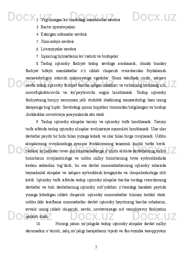 2. Yig’ilmagan ko’rinishdagi maxsulotlar savdosi
3. Barter operatsiyalari
4. Eskirgan uskunalar savdosi
5. Xom-ashyo savdosi
6. Litsenziyalar savdosi
7. Injiniring hizmatlarini ko’rsatish va boshqalar.
8. Tashqi   iqtisodiy   faoliyat   tashqi   savdoga   asoslanadi,   chunki   bunday
faoliyat   tufayli   mamlakatlar   o’z   ishlab   chiqarish   resurslaridan   foydalanish
samaradorligini   oshirish   imkoniyatiga   egadirlar.   Shuni   takidlash   joizki,   xalqaro
savdo tashqi iqtisodiy faoliyat barcha qolgan shakllari va turlarining boshlang’ich,
muvofiqlashtiruvchi   va   ko’paytiruvchi   negizi   hisoblanadi.   Tashqi   iqtisodiy
faoliyatning   horijiy   sarmoyani   jalb   etishdek   shaklining   samaradorligi   ham   uning
darajasiga bog’liqdir. Savdodagi qonun hujjatlari tomonidan belgilangan va boshqa
cheklashlar investitsiya jarayonlarida aks etadi.
9. Tashqi   iqtisodiy   aloqalar   tarixiy   va   iqtisodiy   toifa   hisoblanadi.   Tarixiy
toifa sifatida tashqi iqtisodiy aloqalar sivilizatsiya maxsuloti hisoblanadi. Ular ular
davlatlar paydo bo’lishi bilan yuzaga keladi va ular bilan birga rivojlanadi. Ushbu
aloqalarning   rivojlanishiga   ayniqsa   feodalizmning   tanazzuli   kuchli   turtki   berdi.
Natural xo’jalikdan tovar-pul munosabatlariga o’tilishi alohida davlatlarning milliy
bozorlarini   rivojlantirishga   va   ushbu   milliy   bozorlarning   tovar   ayrboshlashida
keskin   sakrashni   tug’dirdi,   bu   esa   davlat   munosabatlarining   iqtisodiy   sohasida
baynalmilal   aloqalar   va   xalqaro   ayrboshlash   kengayishi   va   chuqurlashishiga   olib
keldi. Iqtisodiy toifa sifatida tashqi iqtisodiy aloqalar barcha turdagi resurslarning
davlatlar   va   turli   davlatlarning   iqtisodiy   sub’yektlari   o’rtasidagi   harakati   paytida
yuzaga   keladigan   ishlab   chiqarish   -iqtisodiy   munosabatlar   tizimini   tashkil   etadi.
ushbu   ikki   taraflama   munosabatlar   davlat   iqtisodiy   hayotining   barcha   sohalarini,
avvalo   uning   ishlab   chiqarish,   savdo,   investitsiyaga   oid   vamoliyaviy   faoliyatini
qamrab oladi.
10. Hozirgi   jahon   xo’jaligida   tashqi   iqtisodiy   aloqalar   davlat   milliy
daromadini o’stirish, xalq xo’jaligi harajatlarini tejash va fan-texnika taraqqiyotini
7 