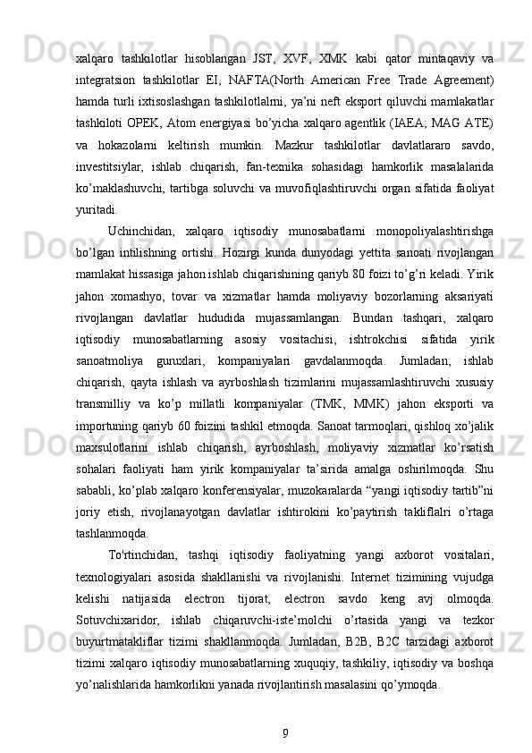 xalqaro   tashkilotlar   hisoblangan   JST,   XVF,   XMK   kabi   qator   mintaqaviy   va
integratsion   tashkilotlar   EI,   NAFTA(North   American   Free   Trade   Agreement)
hamda turli ixtisoslashgan  tashkilotlalrni, ya’ni  neft eksport  qiluvchi mamlakatlar
tashkiloti  OPEK, Atom  energiyasi  bo’yicha xalqaro agentlik (IAEA;  MAG  ATE)
va   hokazolarni   keltirish   mumkin.   Mazkur   tashkilotlar   davlatlararo   savdo,
investitsiylar,   ishlab   chiqarish,   fan-texnika   sohasidagi   hamkorlik   masalalarida
ko’maklashuvchi,  tartibga  soluvchi  va  muvofiqlashtiruvchi   organ  sifatida  faoliyat
yuritadi.
Uchinchidan,   xalqaro   iqtisodiy   munosabatlarni   monopoliyalashtirishga
bo’lgan   intilishning   ortishi.   Hozirgi   kunda   dunyodagi   yettita   sanoati   rivojlangan
mamlakat hissasiga jahon ishlab chiqarishining qariyb 80 foizi to’g’ri keladi. Yirik
jahon   xomashyo,   tovar   va   xizmatlar   hamda   moliyaviy   bozorlarning   aksariyati
rivojlangan   davlatlar   hududida   mujassamlangan.   Bundan   tashqari,   xalqaro
iqtisodiy   munosabatlarning   asosiy   vositachisi,   ishtrokchisi   sifatida   yirik
sanoatmoliya   guruxlari,   kompaniyalari   gavdalanmoqda.   Jumladan,   ishlab
chiqarish,   qayta   ishlash   va   ayrboshlash   tizimlarini   mujassamlashtiruvchi   xususiy
transmilliy   va   ko’p   millatli   kompaniyalar   (TMK,   MMK)   jahon   eksporti   va
importuning qariyb 60 foizini tashkil etmoqda. Sanoat tarmoqlari, qishloq xo’jalik
maxsulotlarini   ishlab   chiqarish,   ayrboshlash,   moliyaviy   xizmatlar   ko’rsatish
sohalari   faoliyati   ham   yirik   kompaniyalar   ta’sirida   amalga   oshirilmoqda.   Shu
sababli, ko’plab xalqaro konferensiyalar, muzokaralarda “yangi iqtisodiy tartib”ni
joriy   etish,   rivojlanayotgan   davlatlar   ishtirokini   ko’paytirish   takliflalri   o’rtaga
tashlanmoqda.
To'rtinchidan,   tashqi   iqtisodiy   faoliyatning   yangi   axborot   vositalari,
texnologiyalari   asosida   shakllanishi   va   rivojlanishi.   Internet   tizimining   vujudga
kelishi   natijasida   electron   tijorat,   electron   savdo   keng   avj   olmoqda.
Sotuvchixaridor,   ishlab   chiqaruvchi-iste’molchi   o’rtasida   yangi   va   tezkor
buyurtmatakliflar   tizimi   shakllanmoqda.   Jumladan,   B2B,   B2C   tarzidagi   axborot
tizimi   xalqaro  iqtisodiy   munosabatlarning   xuquqiy,  tashkiliy,   iqtisodiy   va  boshqa
yo’nalishlarida hamkorlikni yanada rivojlantirish masalasini qo’ymoqda.
9