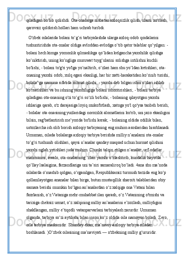 qiladigan bo‘lib qolishdi. Ota-onalarga nisbatan axloqsizlik qilish, ulami xo'rlash, 
qarovsiz qoldirish hollari ham uchrab turibdi. 
O'zbek oilalarida bolani to‘g‘ri tarbiyalashda ularga axloq-odob qoidalarini 
tushuntirishda ota-onalar oldiga avloddan-avlodga o‘tib qator talablar qo‘yilgan: - 
bolani hech kimga yomonlik qilmaslikga qo‘lidan kelgancha yaxshilik qilishga 
ko‘niktirish, uning ko‘ngliga muruwat tuyg‘ularini solishga intilishni kuchli 
bo'lishi; - bolani to'g'ri yo'lga yo‘naltirib, o‘zlari ham shu yo‘ldan ketishlari; ota-
onaning yaxshi odob, xulq egasi ekanligi, har bir xatti-harakatidan ko‘rinib turishi, 
bolala^ga namuna sifatida xizmat qilishi; - yaxshi deb bilgan ishni o'zlari ishlab 
ko'rsatishlari va bu ishning yaxshiligiga bolani ishontirishlari; - bolani tarbiya 
qiladigan ota-onaning o'zi to‘g‘ri so‘zli bo'lishi; - bolaning qilayotgan yaxshi 
ishlariga qarab, o'z darajasiga loyiq mukofotlash, xatoga yo'l qo'ysa tanbeh berish; 
- bolalar ota-onasining yuzlaridagi norozilik alomatlarini ko'rib, uni jazo ekanligini
bilsin, rag'batlantirish me’yorida bo'lishi kerak; - bolaning oldida odillik bilan, 
ustozlarcha ish olib borish axloqiy tarbiyaning eng muhim asoslaridan hisoblanadi.
Umuman, oilada bolalarga axloqiy tarbiya berishda milliy n’analami ota-onalar 
to‘g‘ri tushunib olishlari, qaysi n’analar qanday maqsad uchun hurmat qilishini 
yaxshi nglab yetishlari juda muhim. Chunki talqin etilgan n’analar, urf-odatlar 
mazmunini, awalo, ota-onalaming ‘zlari yaxshi o‘zlashtirib, kundalik hayotda 
qo‘llay lsalaigina, farzandlariga uni ta’siri samaraliroq bo‘ladi. 4ana shu ma’noda 
oilalarda o‘mashib qolgan, o‘rganilgan, Respublikamiz turmush tarzida eng ko‘p 
qollanilayotgan ananalar bilan birga, butun mustaqillik sharoiti talablaridan obiy 
samara berishi mumkin bo‘lgan an’analardan o‘z xalqiga ona Vatani bilan 
faxrlanish, o‘z Vataniga mehr-muhabbat ilan qarash, o‘z Vatanining o'tmishi va 
tarixiga cheksiz urmat, o‘z xalqining milliy an’analarini e’zozlash, milliyligini 
shakllangan, milliy e’tiqodli vatanparvarlani tarbiyalash zarurdir. Umuman 
olganda, tarbiya so‘zi aytilishi bilan inson ko‘z oldida oila namoyon boladi. Zero, 
oila tarbiya maskanidir. Shunday ekan, ma’naviy-axloqiy tarbiya oiladan 
boshlanadi. )O‘zbek oilasining ma’naviyati — o'zbekning milliy g‘ururidir. 