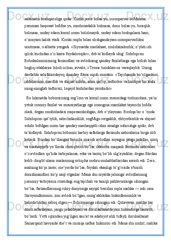 saltanatni boshqarishga qodir. Kimki jasur bolsa-yu, insonparvar boMmasa, 
jismonan baquwat boMsa-yu, mushoxadalik bolmasa, dono bolsa-yu, bosiqlik 
bolmasa, unday odam komil inson bololmaydi, unday odam boshqalami ham, 
o‘ziniyam halok etadi. Kimki raqibi bilan olishgandayam insonparvarlikni 
unutmasa, u albatta yengadi. «Siyosatda maslahaat, mulohazakorlik, o‘ylab ish 
qilish kuchidan o‘n karra foydaliroqdir», deb ta’kidlaydi ulug‘ Sohibqiron. 
Bobokalonimizning farzandlari va avlodining qanday fazilatlarga ega bolish bilan 
bogliq istaklarini bilish uchun, avvalo, «Temur tuzuklari»ni varaqlaylik. Uning 
dastlabki sahifalaridayoq shunday fikmi uqish mumkin: «Tajribamda ko‘rilgankim,
ishbilarmon, mardlik va shijoat sohibi, azmi qat’iy, tadbirkor va hushyor bir kishi 
ming-minglab tadbirsiz, loqayd kishilardan yaxshidir». 
Bu hikmatda bobomizning sog’lom va komil inson xususidagi tushunchasi, ya’ni 
yetuk insoniy fazilat va xususiyatlarga ega insongina mamlakat tayanchi boMa 
oladi, degan mushohadasi mujassamlashgan, deb o‘ylayman. Boshqa bir o ‘rinda 
Sohibqiron qat’iylik, sabrchidamlilik, sogMigu sergaklik, ehtiyotkorlik va shijoat 
sohibi boMgan inson har qanday mashaqqatli ishni amalga oshirishga qodir, deb 
ta’kidlaydi. Sohibqiron bobomiz harbiy safarlarga farzandu nabiralarini birga olib 
ketardi. Bundan ko‘zlangan birinchi murodi avlodlari suyagini jangu jadallar, uzoq
va mashaqqatli yo‘llarda chiniqtirish bo‘lsa, ikkinchi maqsadi farzandu nabiralari 
o‘z avlodlari qo‘lida tarbiyalansa, erka va tantiq bo‘lib ulg‘ayadilar, degan fikrdan 
kelib chiqibt ulami onalarining ortiqcha mehru-muhabbatlaridan asrash edi. Zero, 
asalning ko‘pi zarar, me’yorda bo‘lsa, foydali ekanligi to‘g‘risida o'tmish 
donishmandlari ko‘p naql etganlar. Mana shu niyatda jahongir avlodlarining 
jismoniy tarbiyasini itoatidagi eng tajribali va taniqli pahlavonlarga ishongan 
bo‘lsa, farzandlarining ruhiy dunyosiga sayqal berishni oqila malika — asli ismi 
Saroymulkxonim, xon avlodi bo‘lgan, murg‘aklikdan hukmfarmonlik va 
bahodirlikdan saboq olgan — Bibixonimga ishongan edi. Qolaversa, malika har 
doim safardayam, jangu jadaldayam va dorulsaltanatdayam hukmdorga hamroh, 
bo‘lardi. Yetti iqlimdan yig‘ilgan san’at va adabiyot ahli tufayli dorulsaltanat 
Samarqand havosida she’r va musiqa nafasi hukmron edi. Mana shu muhit, malika