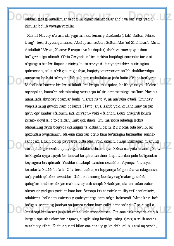 rahbarligidagi muallimlar sabog‘ini olgan shahzodalar she’r va san’atga yaqin 
kishilar bo‘lib voyaga yetdilar. 
Xazrat Navoiy o‘z asarida yigirma ikki temuriy shadzoda (Halil Sulton, Mirzo 
Ulug‘- bek, Boysunqormirzo, Abulqosim Bobur, Sulton Mas’ud Shoh Barib Mirzo,
Abdullatif Mirzo, Xusayn Boyqaro va boshqalar) she’r va musiqaga oshno 
bo‘lgani tilga olinadi. O‘rta Osiyoda ta’lim-tarbiya haqidagi qarashlar tarixini 
o'rgangan har bir fuqaro o'zining bilim saviyasi, dunyoqarashini o'stiribgina 
qolmasdan, balki o‘zligini anglashga, haqiqiy vatanparvar bo‘lib shakllanishga 
muyassar bo'lishi tabiiydir. Mana hozir mahallalarga juda katta e’tibor berilyapti. 
Mahallada hamma bir-birini biladi, bir-biriga ko'z-quloq, bo'lib yashaydi: Keksa 
oqsoqollar, bama’ni odamlaming yoshlarga ta’siri hammamizga ma’lum. Har bir 
mahallada shunday odamlar borki, ularsiz na to‘y, na ma’raka o'tadi. Shunday 
voqealaming guvohi ham bo'lamiz. Hatto janjallashib yoki kelisholmay turgan 
qo‘ni-qo‘shnilar «falonchi aka kelyapti» yoki «falonchi akani chaqirib kelish 
kerak» deyilsa, o‘z-o‘zidan jimib qolishadi. Shu ma’noda oiladagi keksa 
otaonaning fayzi beqiyos ekanligini ta’kidlash lozim. Bir necha oila bo‘lib, bir 
qozondan ovqatlanish, ota-ona izmidan borib kam bo'lmagan farzandlar sonsiz-
sanoqsiz. Lekin oxirgi paytlarda bitta otasi yoki onasini chiqishtirmagan, ularning 
«ortiqchaligi» sezilib qolayotgan oilalar uchramoqda, keksa ota yoki onaning ko‘zi
tirikligida uyga ajoyib bir tarovat tarqatib turishini faqat ulardan judo bo'lgandan 
keyingina his qilinadi. Yoshlar mustaqil turishni sevadilar. Ayniqsa, bu niyat 
kelinlarda kuchli bo'ladi. O‘zi beka bo'lib, eri topganiga bilganicha va istaganicha 
xo'jayinlik qilishni sevadilar. Goho xotinining bunday nag'malariga uchib, 
qulog'im tinchisin degan ma’noda ajralib chiqib ketadigan, ota-onasidan xabar 
olmay qo'yadigan yoshlar ham bor. Bunaqa ishlar nainki milliy urf-odatlarimiz, 
odobimiz, balki umuminsoniy qadriyatlarga ham to'g'ri kelmaydi. Mehr ko'zi ko'r 
bo'lgan insonning jamiyat va jamoa uchun ham qalbi berk bo'ladi. Opa-singil o 
‘rtasidagi bir meros janjalini misol keltirmoqchiman. Ota-ona tirik paytida chiqib 
ketgan opa ular olamdan o'tgach, singlisining boshiga ming g‘avg‘o solib meros 
talashib yuribdi. Kichik qiz eri bilan ota-ona uyiga ko'chib kelib ulami oq yuvib,