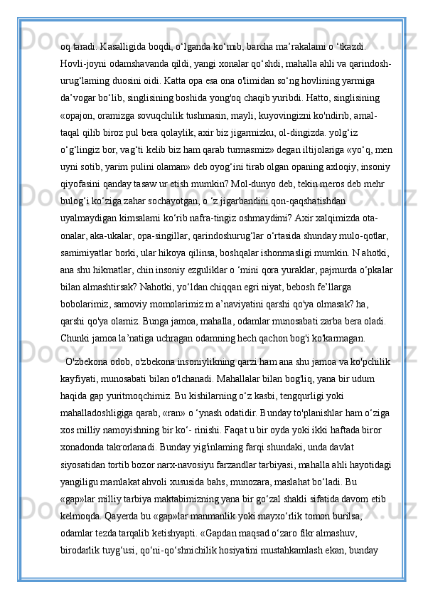 oq taradi. Kasalligida boqdi, o‘lganda ko‘mib, barcha ma’rakalami o ‘tkazdi. 
Hovli-joyni odamshavanda qildi, yangi xonalar qo‘shdi, mahalla ahli va qarindosh-
urug‘laming duosini oidi. Katta opa esa ona o'limidan so‘ng hovlining yarmiga 
da’vogar bo‘lib, singlisining boshida yong'oq chaqib yuribdi. Hatto, singlisining 
«opajon, oramizga sovuqchilik tushmasin, mayli, kuyovingizni ko'ndirib, amal-
taqal qilib biroz pul bera qolaylik, axir biz jigarmizku, ol-dingizda. yolg‘iz 
o‘g‘lingiz bor, vag‘ti kelib biz ham qarab turmasmiz» degan iltijolariga «yo‘q, men
uyni sotib, yarim pulini olaman» deb oyog‘ini tirab olgan opaning axloqiy, insoniy 
qiyofasini qanday tasaw ur etish mumkin? Mol-dunyo deb, tekin meros deb mehr 
bulog‘i ko‘ziga zahar sochayotgan, o ‘z jigarbandini qon-qaqshatishdan 
uyalmaydigan kimsalami ko‘rib nafra-tingiz oshmaydimi? Axir xalqimizda ota-
onalar, aka-ukalar, opa-singillar, qarindoshurug‘lar o‘rtasida shunday mulo-qotlar, 
samimiyatlar borki, ular hikoya qilinsa, boshqalar ishonmasligi mumkin. N ahotki, 
ana shu hikmatlar, chin insoniy ezguliklar o ‘mini qora yuraklar, pajmurda o‘pkalar
bilan almashtirsak? Nahotki, yo‘ldan chiqqan egri niyat, bebosh fe’llarga 
bobolarimiz, samoviy momolarimiz m a’naviyatini qarshi qo'ya olmasak? ha, 
qarshi qo'ya olamiz. Bunga jamoa, mahalla, odamlar munosabati zarba bera oladi. 
Chunki jamoa la’natiga uchragan odamning hech qachon bog'i ko'karmagan.
O'zbekona odob, o'zbekona insoniylikning qarzi ham ana shu jamoa va ko'pchilik 
kayfiyati, munosabati bilan o'lchanadi. Mahallalar bilan bog'liq, yana bir udum 
haqida gap yuritmoqchimiz. Bu kishilarning o‘z kasbi, tengqurligi yoki 
mahalladoshligiga qarab, «ran» o ‘ynash odatidir. Bunday to'planishlar ham o‘ziga 
xos milliy namoyishning bir ko‘- rinishi. Faqat u bir oyda yoki ikki haftada biror 
xonadonda takrorlanadi. Bunday yig'inlaming farqi shundaki, unda davlat 
siyosatidan tortib bozor narx-navosiyu farzandlar tarbiyasi, mahalla ahli hayotidagi
yangiligu mamlakat ahvoli xususida bahs, munozara, maslahat bo‘ladi. Bu 
«gap»lar milliy tarbiya maktabimizning yana bir go‘zal shakli sifatida davom etib 
kelmoqda. Qayerda bu «gap»lar manmanlik yoki mayxo‘rlik tomon burilsa, 
odamlar tezda tarqalib ketishyapti. «Gapdan maqsad o‘zaro fikr almashuv, 
birodarlik tuyg‘usi, qo‘ni-qo‘shnichilik hosiyatini mustahkamlash ekan, bunday