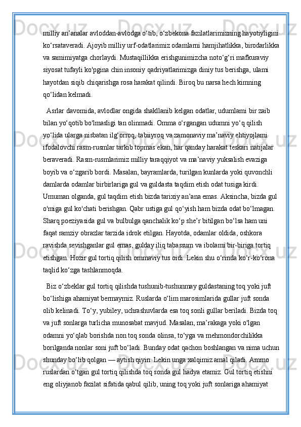 milliy an’analar avloddan-avlodga o‘tib, o‘zbekona fazilatlarimizning hayotiyligini
ko‘rsataveradi. Ajoyib milliy urf-odatlarimiz odamlarni hamjihatlikka, birodarlikka
va samimiyatga chorlaydi. Mustaqillikka erishgunimizcha noto‘g‘ri mafkuraviy 
siyosat tufayli ko'pgina chin insoniy qadriyatlarimizga diniy tus berishga, ulami 
hayotdan siqib chiqarishga rosa harakat qilindi. Biroq bu narsa hech kimning 
qo‘lidan kelmadi. 
Asrlar davomida, avlodlar ongida shakllanib kelgan odatlar, udumlami bir zaib 
bilan yo‘qotib bo'lmasligi tan olinmadi. Omma o‘rgangan udumni yo‘q qilish 
yo‘lida ularga nisbatan ilg‘orroq, tabiiyroq va zamonaviy ma’naviy ehtiyojlami 
ifodalovchi rasm-rusmlar tarkib topmas ekan, har qanday harakat teskari natijalar 
beraveradi. Rasm-rusmlarimiz milliy taraqqiyot va ma’naviy yuksalish evaziga 
boyib va o‘zgarib bordi. Masalan, bayramlarda, turilgan kunlarda yoki quvonchli 
damlarda odamlar birbirlariga gul va guldasta taqdim etish odat tusiga kirdi. 
Umuman olganda, gul taqdim etish bizda tarixiy an’ana emas. Aksincha, bizda gul 
o'miga gul ko'chati berishgan. Qabr ustiga gul qo‘yish ham bizda odat bo‘lmagan. 
Sharq poeziyasida gul va bulbulga qanchalik ko‘p she’r bitilgan bo‘lsa ham uni 
faqat ramziy obrazlar tarzida idrok etilgan. Hayotda, odamlar oldida, oshkora 
ravishda sevishganlar gul emas, gulday iliq tabassum va ibolami bir-biriga tortiq 
etishgan. Hozir gul tortiq qilish ommaviy tus oidi. Lekin shu o‘rinda ko‘r-ko‘rona 
taqlid ko‘zga tashlanmoqda. 
Biz o‘zbeklar gul tortiq qilishda tushunib-tushunmay guldastaning toq yoki juft 
bo‘lishiga ahamiyat bermaymiz. Ruslarda o‘lim marosimlarida gullar juft sonda 
olib kelinadi. To‘y, yubiley, uchrashuvlarda esa toq sonli gullar beriladi. Bizda toq 
va juft sonlarga turlicha munosabat mavjud. Masalan, ma’rakaga yoki o'lgan 
odamni yo‘qlab borishda non toq sonda olinsa, to‘yga va mehmondorchilikka 
borilganda nonlar soni juft bo‘ladi. Bunday odat qachon boshlangan va nima uchun
shunday bo‘lib qolgan — aytish qiyin. Lekin unga xalqimiz amal qiladi. Ammo 
ruslardan o‘tgan gul tortiq qilishda toq sonda gul hadya etamiz. Gul tortiq etishni 
eng oliyjanob fazilat sifatida qabul qilib, uning toq yoki juft sonlariga ahamiyat  