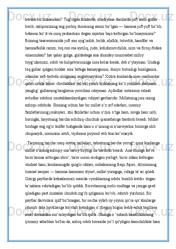bersak bo‘lmasmikan? Tug‘ilgan kunlarda, shodiyona damlarda juft sonli gullar 
berib, xalqimizning eng porloq duosining ramzi bo‘lgan — hamma juft-juft bo‘lib, 
bekamu ko‘st va inoq yashashsin degan niyatini bajo keltirgan bo‘lmaymizmi? 
Bizning tasawurimizda juft son uyg‘unlik, birlik, ahillik, totuvlik, hamfikr va 
hamnafaslik ramzi, toq son esa ayriliq, judo, kelishmovchilik, nizo va firoq ifodasi 
emasmikan? har qalay gulga, guldastaga ana shunday munosabat milliy 
tuyg‘ularimiz, odob va hulqatvorimizga mos kelsa kerak, deb o‘ylayman. Undagi 
toq gullar qolgan tiriklar soni bittaga kamayganini, dunyo butunligi buzilganini, 
odamlar safi-tasbehi uzilganini anglatmaydimi? Xotira kunlarida men marhumlar 
qabri ustida bahor chechaklari yal-yal yonib tiriklaming ko‘z yoshlari shabnam 
yanglig‘ gullaming barglarini yuvishini istayman. Ajdodlar xotirasini eslash 
avlodlar odobini mustahkamlaydigan ruhiyat gavharidir. Millatning joni uning 
axloqu odobida. Shuning uchun har bir millat o‘z urf-odatlari, insoniy 
fazilatlarining jonkuyari, shu fazilatlar uchun o‘zini o‘tga ham, suvga ham urib, 
boringki, hayotning barcha achchiq-chuchuk qismatlariga bardosh beradi. Millat 
boshiga eng og‘ir kulfat tushganda ham u o‘zining m a’naviyatini bozorga olib 
chiqmaydi, nomusini sotib, vijdonini poymol etib kun ko‘rmaydi. 
Tarixning barcha issiq-sovuq zarbalari, tabiatning barcha yorug‘, qora kunlariga 
millat o'zining axloqiy-ma’naviy boyligi ila bardosh beradi. Ana shunga ko‘ra 
biror kimsa orttirgan obro‘, biror inson erishgan yorlig4, biror odam keltirgan 
shuhrat ham, kimlamingdir qing'ir ishlari, nobakoming fisqu fujuri, dilozoming 
tuxmat xanjari — hamma-hammasi elyurt, millat yuragiga, ruhiga ta’sir qiladi. 
Oxirgi paytlarda keksalarimiz orasida «yoshlaming odobi buzilib ketdi» degan 
ta’nalami eshitadigan bo‘lib qoldik. Birovlaming molu mulkiga va joniga qasd 
qiladigan past nusxalar ilondek izg‘ib qolganini ko‘rib, eshitib yuribmiz. Bir 
paytlar darvozasi qulf bo‘lmagan, bir necha oylab uy-joyini qo‘ni-qo‘shnilarga 
ishonib dala hovlilariga ko‘chib ketadigan o‘zbegim bugun kelib eshik taqillasa 
awal derazadan mo‘ralaydigan bo‘lib qoldi. Shunga o ‘xshash kasalliklaming 
ijtimoiy sabablari bo'lsa-da, axloq-odob borasida yo‘l qo'yilgan kamchiliklar ham