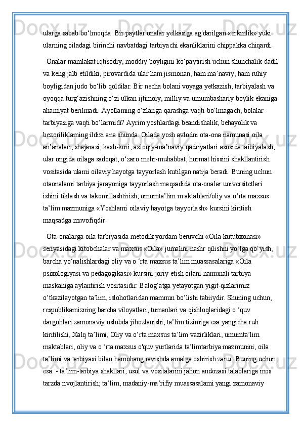 ularga sabab bo‘lmoqda. Bir paytlar onalar yelkasiga ag'darilgan «erkinlik» yuki 
ularning oiladagi birinchi navbatdagi tarbiyachi ekanliklarini chippakka chiqardi.
Onalar mamlakat iqtisodiy, moddiy boyligini ko‘paytirish uchun shunchalik dadil
va keng jalb etildiki, pirovardida ular ham jismonan, ham ma’naviy, ham ruhiy 
boyligidan judo bo‘lib qoldilar. Bir necha bolani voyaga yetkazish, tarbiyalash va 
oyoqqa turg‘azishning o‘zi ulkan ijtimoiy, milliy va umumbashariy boylik ekaniga 
ahamiyat berilmadi. Ayollaming o‘zlariga qarashga vaqti bo‘lmagach, bolalar 
tarbiyasiga vaqti bo‘larmidi? Ayrim yoshlardagi beandishalik, behayolik va 
bezoriliklaming ildizi ana shunda. Oilada yosh avlodni ota-ona namunasi oila 
an’analari, shajarasi, kasb-kori, axloqiy-ma’naviy qadriyatlari asosida taibiyalash, 
ular ongida oilaga sadoqat, o‘zaro mehr-muhabbat, hurmat hissini shakllantirish 
vositasida ulami oilaviy hayotga tayyorlash kutilgan natija beradi. Buning uchun 
otaonalami tarbiya jarayoniga tayyorlash maqsadida ota-onalar universitetlari 
ishini tiklash va takomillashtirish, umumta’lim m aktablari/oliy va o‘rta maxsus 
ta’lim mazmuniga «Yoshlami oilaviy hayotga tayyorlash» kursini kiritish 
maqsadga muvofiqdir. 
Ota-onalarga oila tarbiyasida metodik yordam beruvchi «Oila kutubxonasi» 
seriyasidagi kitobchalar va maxsus «Oila» jumalini nashr qilishni yo‘lga qo‘yish, 
barcha yo‘nalishlardagi oliy va o ‘rta maxsus ta’lim muassasalariga «Oila 
psixologiyasi va pedagogikasi» kursini joriy etish oilani namunali tarbiya 
maskaniga aylantirish vositasidir. Balog‘atga yetayotgan yigit-qizlarimiz 
o‘tkazilayotgan ta’lim, islohotlaridan mamnun bo‘lishi tabiiydir. Shuning uchun, 
respublikamizning barcha viloyatlari, tumanlari va qishloqlaridagi o ‘quv 
dargohlari zamonaviy uslubda jihozlanishi, ta’lim tizimiga esa yangicha ruh 
kiritilishi, Xalq ta’limi, Oliy va o‘rta maxsus ta’lim vazirliklari, umumta’lim 
maktablari, oliy va o ‘rta maxsus o'quv yurtlarida ta’limtarbiya mazmunini, oila 
ta’limi va tarbiyasi bilan hamohang ravishda amalga oshirish zarur. Buning uchun 
esa: - ta’lim-tarbiya shakllari, usul va vositalarini jahon andozasi talablariga mos 
tarzda rivojlantirish; ta’lim, madaniy-ma’rifiy muassasalami yangi zamonaviy