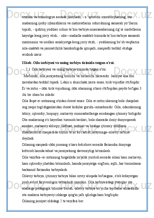 texnika va texnologiya asosida jihozlash; - o ‘qituvchi-murabbiylaming, ota-
onalaming ijodiy izlanishlarini va mahoratlarini oshirishning samarali yo‘llarini 
topish; - qishloq yoshlari uchun ta’lim-tarbiya muassasalarining ilg‘or modellarini 
hayotga keng joriy etish; - oila—mahalla-maktab tizimida ta’lim-tarbiya samarali 
mazmunini va usullari amaliyotga keng joriy etish; - yoshlaming bo‘sh vaqtlarini 
oila-maktab va jamoatchilik hamkorligida qiziqarli, maqsadli tashkil etishga 
erishish zarur.
II.bob.   Oila tarbiyasi va uning tarbiya tizimida tutgan o'rni.
     2.1.   Oila tarbiyasi va uning tarbiya tizimida tutgan o'rni.
Ma'lumki, oila jamiyatning birinchi va birlamchi zarrasidir. Jamiyat ana shu 
zarralardan tashkil topadi. Lekin u shunchaki zarra emas, tirik vujudlar ittifoqidir. 
Er va xotin – ikki tirik vujudning, ikki olamning o'zaro ittifoqidan paydo bo'lgan 3 
chi bir olam bu oiladir. 
Oila faqat er-xotinning o'zidan iborat emas. Oila er-xotin ularning bola chaqalari 
eng yaqin tug'ishganlaridan iborat kishilar guruhi–xonadonidir. Oila, odamlarning 
tabiiy, iqtisodiy, huquqiy, ma'naviy munosabatlariga asoslangan ijtimoiy birligidir. 
Ota-onalarning o'z hayotlari turmush tarzlari, bola shaxsida ilmiy dunyoqarash 
asoslari, ma'naviy ahloqiy, nafosat, mehnat va boshqa ijtimoiy omillarni 
shakllantirish maqsadida tizimli ta'sir ko'rsatish jarayoniga–oilaviy tarbiya 
deyiladi. 
Oilaning maqsadi–ikki jinsning o'zaro kelishuvi asosida farzandni dunyoga 
keltirish hamda tabiat va jamiyatning davomiyligi ta'minlash. 
Oila vazifasi–er-xotinning birgalikda xo'jalik yuritish asosida oilani ham ma'naviy, 
ham iqtisodiy jihatdan ta'minlash, hamda jamiyatga sog'lom, aqlli, har tomonlama 
barkamol farzandni tarbiyalash. 
Oilaviy tarbiya, ijtimoiy tarbiya bilan uzviy aloqada bo'lsagina, o'sib kelayotgan 
yosh avlod farovonligini ta'minlash mumkin. Oila tarbiyasidagi yutuqlar ota 
onalarga pedagogik bilimlar berish, oilaviy tarbiya bo'yicha tajribalar almashishi 
ota onalarni tarbiyaviy ishlarga qizg'in jalb qilishga ham bog'liqdir. 
Oilaning jamiyat oldidagi 2 ta vazifasi bor: