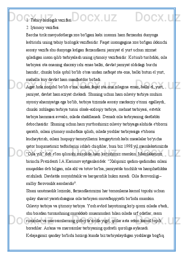 1. Tabiiy biologik vazifasi 
2. Ijtimoiy vazifasi. 
Barcha tirik mavjudotlarga xos bo'lgani kabi insonni ham farzandni dunyoga 
keltirishi uning tabiiy biologik vazifasidir. Faqat insongagina xos bo'lgan ikkinchi 
asosiy vazifa shu dunyoga kelgan farzandlarni jamiyat el yurt uchun xizmat 
qiladigan inson qilib tarbiyalash uning ijtimoiy vazifasidir. Ko'rinib turibdiki, oila 
tarbiyasi ota onaning shaxsiy ishi emas balki, davlat jamiyat oldidagi burchi 
hamdir, chunki bola qobil bo'lib o'ssa undan nafaqat ota-ona, balki butun el yurt, 
mahalla kuy davlat ham manfaatdor bo'ladi. 
Agar bola noqobil bo'lib o'ssa, undan faqat ota-ona oilagina emas, balki el, yurt, 
jamiyat, davlat ham aziyat chekadi. Shuning uchun ham oilaviy tarbiya muhim 
siyosiy ahamiyatga ega bo'lib, tarbiya tizimida asosiy markaziy o'rinni egallaydi, 
chunki xohlagan tarbiya turini olsak–axloqiy tarbiya, mehnat tarbiyasi, estetik 
tarbiya hammasi avvalo, oilada shakllanadi. Demak oila tarbiyaning dastlabki 
debochasidir. Shuning uchun ham yurtboshimiz oilaviy tarbiyaga alohida e'tiborni 
qaratib, oilani ijtimoiy muhofaza qilish, oilada yoshlar tarbiyasiga e'tiborni 
kuchaytirish, oilani huquqiy tamoyillarini kengaytirish kabi masalalar bo'yicha 
qator huqumatimiz tadbirlarini ishlab chiqdilar, buni biz 1998 yil mamlakatimizda 
“Oila yili” deb e'lon qilinishi misolida ham ko'rishimiz mumkin. Mamlakatimz 
birinchi Prezidenti I.A.Karimov aytganlaridek: “Xalqimiz qadim-qadimdan oilani 
muqaddas deb bilgan, oila ahl va totuv bo'lsa, jamiyatda tinchlik va hamjihatlikka 
erishiladi. Davlatda osoyishtalik va barqarorlik hukm suradi. Oila farovonligi–
milliy farovonlik asoslaridir 3
. 
Shuni unutmaslik lozimki, farzandlarimizni har tomonlama kamol topishi uchun 
qulay sharoit yaratishsagina oila tarbiyasi muvafaqqiyatli bo'lishi mumkin. 
Oilaviy tarbiya va ijtimoiy tarbiya.  Yosh avlod hayotining ko'p qismi oilada o'tadi, 
shu boisdan turmushning murakkab muammolari bilan oilada urf odatlar, rasm 
rusumlar va marosimlarning ijobiy ta'sirida yigit, qizlar asta sekin kamol topib 
boradilar. An'ana va marosimlar tarbiyaning qudratli quroliga aylanadi. 
Kelajagimiz qanday bo'lishi hozirgi kunda biz tarbiyalaydigan yoshlarga bog'liq.