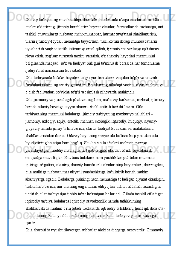 Oilaviy tarbiyaning murakkabligi shundaki, har bir oila o'ziga xos bir olam. Ota-
onalar o'zlarining ijtimoiy burchlarini bajarar ekanlar, farzandlarida mehnatga, uni 
tashkil etuvchilarga nisbatan mehr-muhabbat, hurmat tuyg'usini shakllantirish, 
ularni ijtimoiy-foydali mehnatga tayyorlash, turli ko'rinishdagi munosabatlarni 
uyushtirish vaqtida tartib-intizomga amal qilish, ijtimoiy me'yorlarga og'ishmay 
rioya etish, sog'lom turmush tarzini yaratish, o'z shaxsiy hayotlari mazmunini 
belgilashda maqsad, so'z va faoliyat birligini ta'minlash borasida har tomonlama 
ijobiy ibrat namunasini ko'rsatadi. 
Oila tarbiyasida bolalar hayotini to'g'ri yuritish ularni vaqtdan to'g'ri va unumli 
foydalanishlarining asosiy garovidir. Bolalarning oiladagi vaqtini o'yin, mehnat va 
o'qish faoliyatlari bo'yicha to'g'ri taqsimlash nihoyatda muhimdir. 
Oila jismoniy va psixologik jihatdan sog'lom, ma'naviy barkamol, mehnat, ijtimoiy
hamda oilaviy hayotga tayyor shaxsni shakllantirib berishi lozim. Oila 
tarbiyasining mazmuni bolalarga ijtimoiy tarbiyaning mazkur yo'nalishlari – 
jismoniy, axloqiy, aqliy, estetik, mehnat, ekologik, iqtisodiy, huquqiy, siyosiy-
g'oyaviy hamda jinsiy ta'lim berish, ularda faoliyat ko'nikma va malakalarini 
shakllantirishdan iborat. Oilaviy hayotning me'yorida bo'lishi ko'p jihatdan oila 
byudjetining holatiga ham bog'liq. Shu bois oila a'zolari mehnati evaziga 
yaratilayotgan moddiy mablag'larni tejab-tergab, ulardan o'rinli foydalanish 
maqsadga muvofiqdir. Shu bois bolalarni ham yoshlikdan pul bilan muomala 
qilishga o'rgatish, o'zining shaxsiy hamda oila a'zolarining buyumlari, shuningdek, 
oila mulkiga nisbatan mas'uliyatli yondashishga ko'niktirib borish muhim 
ahamiyatga egadir. Bolalarga pulning inson mehnatiga to'ladigan qiymat ekanligini
tushuntirib berish, uni oilaning eng muhim ehtiyojlari uchun ishlatish lozimligini 
uqtirish, ular tarbiyasiga ijobiy ta'sir ko'rsatgan bo'lar edi. Oilada tashkil etiladigan 
iqtisodiy tarbiya bolalarda iqtisodiy savodxonlik hamda tafakkurning 
shakllanishida muhim o'rin tutadi. Bolalarda iqtisodiy tafakkurni hosil qilishda ota-
ona, oilaning katta yoshli a'zolarining namunasi katta tarbiyaviy ta'sir kuchiga 
egadir. 
Oila sharoitida uyushtirilayotgan suhbatlar alohida diqqatga sazovordir. Ommaviy  