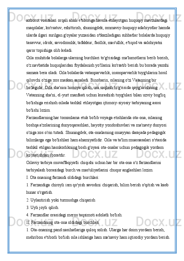 axborot vositalari orqali aholi e'tiboriga havola etilayotgan huquqiy mavzulardagi 
maqolalar, ko'rsatuv, eshittirish, shuningdek, ommaviy-huquqiy adabiyotlar hamda
ularda ilgari surilgan g'oyalar yuzasidan o'tkaziladigan suhbatlar bolalarda huquqiy
tasavvur, idrok, savodxonlik, tafakkur, faollik, mas'ullik, e'tiqod va salohiyatni 
qaror topishiga olib keladi. 
Oila muhitida bolalarga ularning burchlari to'g'risidagi ma'lumotlarni berib borish, 
o'z navbatida huquqlaridan foydalanish yo'llarini ko'rsatib berish bu borada yaxshi 
samara bera oladi. Oila bolalarda vatanparvarlik, insonparvarlik tuyg'ularini hosil 
qiluvchi o'ziga xos maskan sanaladi. Binobarin, oilaning o'zi Vatanning bir 
bo'lagidir. Oila sha'nini himoya qilish, uni saqlash to'g'risida qayg'urishning 
Vatanning sha'ni, el-yurt manfaati uchun kurashish tuyg'ulari bilan uzviy bog'liq 
bo'lishiga erishish oilada tashkil etilayotgan ijtimoiy-siyosiy tarbiyaning asosi 
bo'lishi lozim. 
Farzandlarning har tomonlama etuk bo'lib voyaga etishlarida ota-ona, oilaning 
boshqa a'zolarining dunyoqarashlari, hayotiy yondoshuvlari va ma'naviy dunyosi 
o'ziga xos o'rin tutadi. Shuningdek, ota-onalarning muayyan darajada pedagogik 
bilimlarga ega bo'lishlari ham ahamiyatlidir. Oila va ta'lim muassasalari o'rtasida 
tashkil etilgan hamkorlikning bosh g'oyasi ota-onalar uchun pedagogik yordam 
ko'rsatishdan iboratdir. 
Oilaviy tarbiya muvaffaqiyatli chiqishi uchun har bir ota-ona o'z farzandlarini 
tarbiyalash borasidagi burch va mas'uliyatlarini chuqur anglashlari lozim. 
I. Ota onaning farzandi oldidagi burchlari: 
1. Farzandiga chiroyli ism qo'yish savodini chiqarish, bilim berish o'qitish va kasb 
hunar o'rgatish. 
2. Uylantirish yoki turmushga chiqarish 
3. Uyli joyli qilish. 
4. Farzandlar orasidagi meros taqsimoti adolatli bo'lish. 
II. Farzandning ota-ona oldidagi burchlari. 
1. Ota-onaning pand nasihatlariga quloq solish. Ularga har doim yordam berish, 
mehribon e'tiborli bo'lish oila ishlariga ham ma'naviy ham iqtisodiy yordam berish.