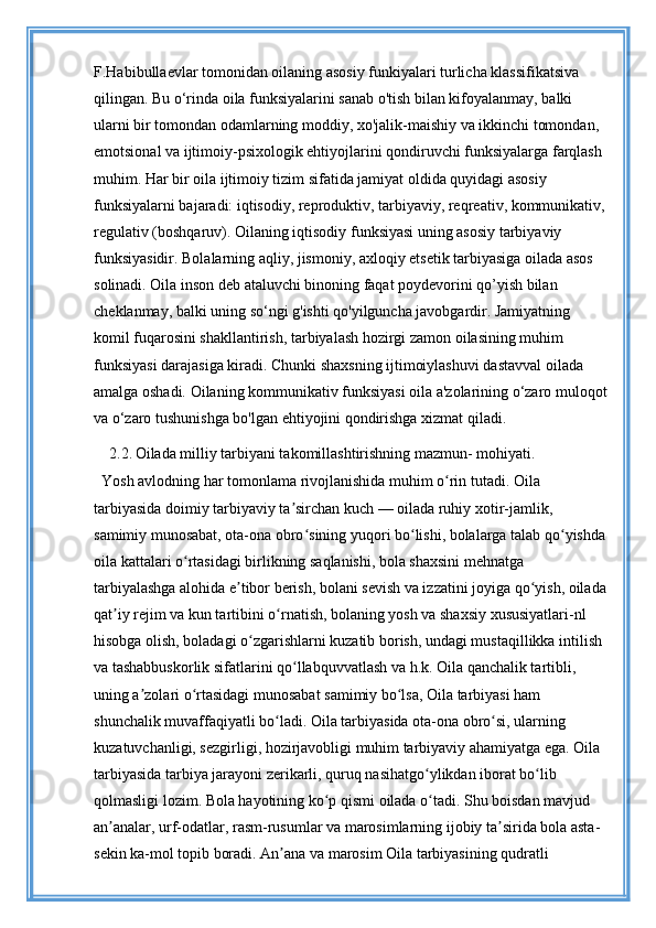 F.Habibullaevlar tomonidan oilaning asosiy funkiyalari turlicha klassifikatsiva 
qilingan. Bu o‘rinda oila funksiyalarini sanab o'tish bilan kifoyalanmay, balki 
ularni bir tomondan odamlarning moddiy, xo'jalik-maishiy va ikkinchi tomondan, 
emotsional va ijtimoiy-psixologik ehtiyojlarini qondiruvchi funksiyalarga farqlash 
muhim. Har bir oila ijtimoiy tizim sifatida jamiyat oldida quyidagi asosiy 
funksiyalarni bajaradi: iqtisodiy, reproduktiv, tarbiyaviy, reqreativ, kommunikativ, 
regulativ (boshqaruv). Oilaning iqtisodiy funksiyasi uning asosiy tarbiyaviy 
funksiyasidir. Bolalarning aqliy, jismoniy, axloqiy etsetik tarbiyasiga oilada asos 
solinadi. Oila inson deb ataluvchi binoning faqat poydevorini qo’yish bilan 
cheklanmay, balki uning so‘ngi g'ishti qo'yilguncha javobgardir. Jamiyatning 
komil fuqarosini shakllantirish, tarbiyalash hozirgi zamon oilasining muhim 
funksiyasi darajasiga kiradi. Chunki shaxsning ijtimoiylashuvi dastavval oilada 
amalga oshadi. Oilaning kommunikativ funksiyasi oila a'zolarining o‘zaro muloqot
va o‘zaro tushunishga bo'lgan ehtiyojini qondirishga xizmat qiladi.
    2.2.   Oilada milliy tarbiyani takomillashtirishning mazmun- mohiyati.
Yosh avlodning har tomonlama rivojlanishida muhim o rin tutadi. Oila ʻ
tarbiyasida doimiy tarbiyaviy ta sirchan kuch — oilada ruhiy xotir-jamlik, 	
ʼ
samimiy munosabat, ota-ona obro sining yuqori bo lishi, bolalarga talab qo yishda 	
ʻ ʻ ʻ
oila kattalari o rtasidagi birlikning saqlanishi, bola shaxsini mehnatga 	
ʻ
tarbiyalashga alohida e tibor berish, bolani sevish va izzatini joyiga qo yish, oilada	
ʼ ʻ
qat iy rejim va kun tartibini o rnatish, bolaning yosh va shaxsiy xususiyatlari-nl 	
ʼ ʻ
hisobga olish, boladagi o zgarishlarni kuzatib borish, undagi mustaqillikka intilish 	
ʻ
va tashabbuskorlik sifatlarini qo llabquvvatlash va h.k. Oila qanchalik tartibli, 	
ʻ
uning a zolari o rtasidagi munosabat samimiy bo lsa, Oila tarbiyasi ham 	
ʼ ʻ ʻ
shunchalik muvaffaqiyatli bo ladi. Oila tarbiyasida ota-ona obro si, ularning 	
ʻ ʻ
kuzatuvchanligi, sezgirligi, hozirjavobligi muhim tarbiyaviy ahamiyatga ega. Oila 
tarbiyasida tarbiya jarayoni zerikarli, quruq nasihatgo ylikdan iborat bo lib 	
ʻ ʻ
qolmasligi lozim. Bola hayotining ko p qismi oilada o tadi. Shu boisdan mavjud 	
ʻ ʻ
an analar, urf-odatlar, rasm-rusumlar va marosimlarning ijobiy ta sirida bola asta-	
ʼ ʼ
sekin ka-mol topib boradi. An ana va marosim Oila tarbiyasining qudratli 	
ʼ 