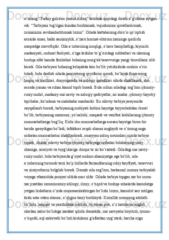 o’zining “Turkiy guliston yoxud Axloq” kitobida quyidagi ibratli o’g’itlarni aytgan
edi: “Tarbiyani tug’ilgan kundan boshlamak, vujudimizni quvatlantirmak, 
zexnimizni ravshanlashtirmak lozim”. Oilada kattalarning obro’si qo’rqitish 
asosida emas, balki samimiylik, o’zaro hurmat-ehtirom zamiriga qurilishi 
maqsadga muvofiqdir. Oila a`zolarining inoqligi, o’zaro hamjihatligi, kiyinish 
madaniyati, mehnat faoliyati, o’zga kishilar to’g’risidagi suhbatlari va ularning 
boshqa sifat hamda fazilatlari bolaning murg’ak tasavvuriga yangi timsollarni olib 
kiradi. Oila tarbiyasi bolaning kelajakda kim bo’lib yetishishida mu him o’rin 
tutadi, bola dastlab oilada jamiyatning qiyofasini quradi, bo’lajak fuqaroning 
huquq va burchlari, dunyoqarashi va axloqiy qarashlari oilada shakllanadi, shu 
asosda jisman va ruhan kamol topib boradi. Bola uchun oiladagi sog’lom ijtimoiy-
ruxiy muhit, madaniy-ma`naviy va axloqiy qadriyatlar, an`analar, ijtimoiy-hayotiy 
tajribalar, ko’nikma va malakalar manbaidir. Bu oilaviy tarbiya jarayonida 
sayqallanib boradi, tarbiyaning mohiyati kishini hayotga tayyorlashdan iborat 
bo’lib, tarbiyaning mazmuni, yo’nalishi, maqsadi va vazifasi kishilarning ijtimoiy 
munosabatlariga bog’liq. Kishi shu munosabatlarga asosan hayotga biron-bir 
tarzda qaraydigan bo’ladi, tafakkuri orqali olamni anglaydi va o’zining unga 
nisbatan munosabatini shakllantiradi, muayyan axloq mezonlari ruxida tarbiya 
topadi, chunki oilaviy tarbiya ijtimoiy tarbiyaga nisbatan bolalarning ruxiy 
olamiga, xissiyoti va tuyg’ulariga chuqur ta`sir ko’rsatadi. Oila dagi ma`naviy-
ruxiy muhit, bola tarbiyasida g’oyat muhim ahamiyatga ega bo’lib, oila 
a`zolarining turmush tarzi ko’p hollarda farzandlarning ruhiy kayfiyati, tasavvuri 
va xissiyotlarini belgilab beradi. Demak oila sog’lom, barka mol insonni tarbiyalab 
voyaga etkazishda jamiyat oldida mas`uldir. Oilada tarbiya topgan xar bir inson 
xar jixatdan umuminsoniy ahloqiy, ilmiy, e`tiqod va boshqa sohalarda kamolatga 
yetgan hislatlarni o’zida mujassamlashtirgan bo’lishi lozim, kamolot sari intilgan 
kishi asta-sekin olamni, o’zligini taniy boshlaydi. Komillik insonning adolatli 
bo’lishi, xaqiqat va yaxshilikka intilishi, vijdonan pok, o’z hatolarini anglab, 
ulardan xalos bo’lishga xarakat qilishi demakdir, ma`naviyatni boyitish, iymon-
e`tiqodli, aql-zakovatli bo’lish kishilarni g’aflatdan uyg’otadi, barcha ezgu