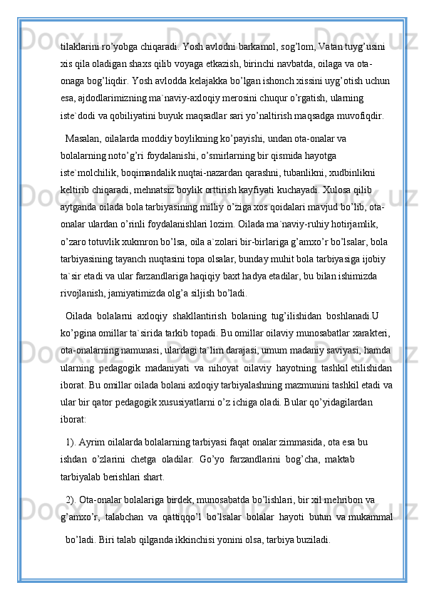 tilaklarini ro’yobga chiqaradi. Yosh avlodni barkamol, sog’lom, Vatan tuyg’usini 
xis qila oladigan shaxs qilib voyaga etkazish, birinchi navbatda, oilaga va ota-
onaga bog’liqdir. Yosh avlodda kelajakka bo’lgan ishonch xissini uyg’otish uchun 
esa, ajdodlarimizning ma`naviy-axloqiy merosini chuqur o’rgatish, ularning 
iste`dodi va qobiliyatini buyuk maqsadlar sari yo’naltirish maqsadga muvofiqdir.
Masalan, oilalarda moddiy boylikning ko’payishi, undan ota-onalar va 
bolalarning noto’g’ri foydalanishi, o’smirlarning bir qismida hayotga 
iste`molchilik, boqimandalik nuqtai-nazardan qarashni, tubanlikni, xudbinlikni 
keltirib chiqaradi, mehnatsiz boylik orttirish kayfiyati kuchayadi. Xulosa qilib 
aytganda oilada bola tarbiyasining milliy o’ziga xos qoidalari mavjud bo’lib, ota-
onalar ulardan o’rinli foydalanishlari lozim. Oilada ma`naviy-ruhiy hotirjamlik, 
o’zaro totuvlik xukmron bo’lsa, oila a`zolari bir-birlariga g’amxo’r bo’lsalar, bola 
tarbiyasining tayanch nuqtasini topa olsalar, bunday muhit bola tarbiyasiga ijobiy 
ta`sir etadi va ular farzandlariga haqiqiy baxt hadya etadilar, bu bilan ishimizda 
rivojlanish, jamiyatimizda olg’a siljish bo’ladi.
Oilada  bolalarni  axloqiy  shakllantirish  bolaning  tug’ilishidan  boshlanadi.U 
ko’pgina omillar ta`sirida tarkib topadi. Bu omillar oilaviy munosabatlar xarakteri, 
ota-onalarning namunasi, ulardagi ta`lim darajasi, umum madaniy saviyasi, hamda 
ularning  pedagogik  madaniyati  va  nihoyat  oilaviy  hayotning  tashkil etilishidan
iborat. Bu omillar oilada bolani axloqiy tarbiyalashning mazmunini tashkil etadi va
ular bir qator pedagogik xususiyatlarni o’z ichiga oladi. Bular qo’yidagilardan 
iborat: 
1). Ayrim oilalarda bolalarning tarbiyasi faqat onalar zimmasida, ota esa bu 
ishdan  o’zlarini  chetga  oladilar.  Go’yo  farzandlarini  bog’cha,  maktab  
tarbiyalab berishlari shart.
2). Ota-onalar bolalariga birdek, munosabatda bo’lishlari, bir xil mehribon va 
g’amxo’r,  talabchan  va  qattiqqo’l  bo’lsalar  bolalar  hayoti  butun  va mukammal
bo’ladi. Biri talab qilganda ikkinchisi yonini olsa, tarbiya buziladi.