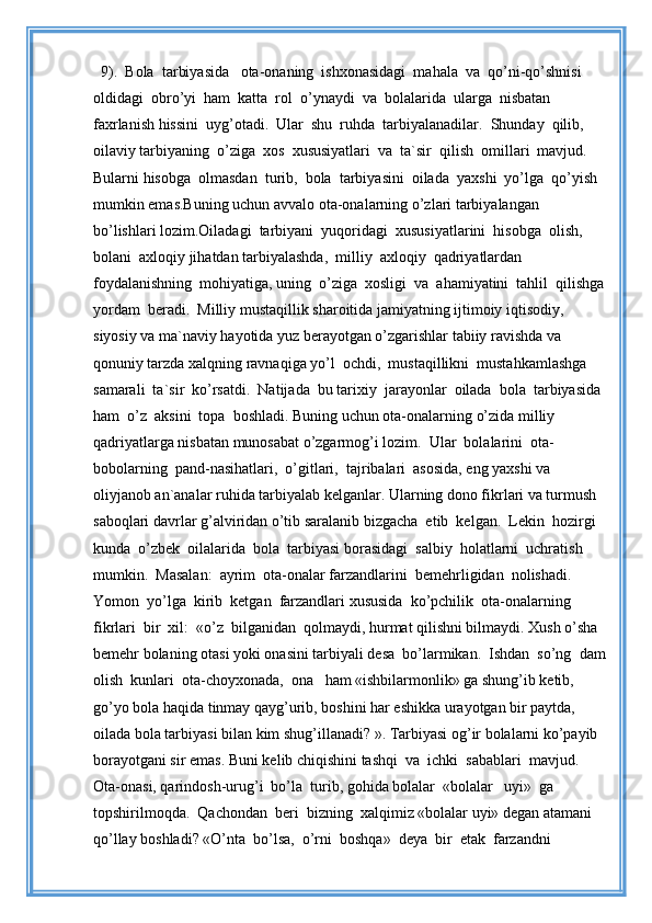 9).  Bola  tarbiyasida   ota-onaning  ishxonasidagi  mahala  va  qo’ni-qo’shnisi 
oldidagi  obro’yi  ham  katta  rol  o’ynaydi  va  bolalarida  ularga  nisbatan 
faxrlanish hissini  uyg’otadi.  Ular  shu  ruhda  tarbiyalanadilar.  Shunday  qilib,  
oilaviy tarbiyaning  o’ziga  xos  xususiyatlari  va  ta`sir  qilish  omillari  mavjud.  
Bularni hisobga  olmasdan  turib,  bola  tarbiyasini  oilada  yaxshi  yo’lga  qo’yish  
mumkin emas.Buning uchun avvalo ota-onalarning o’zlari tarbiyalangan 
bo’lishlari lozim.Oiladagi  tarbiyani  yuqoridagi  xususiyatlarini  hisobga  olish,  
bolani  axloqiy jihatdan tarbiyalashda,  milliy  axloqiy  qadriyatlardan  
foydalanishning  mohiyatiga, uning  o’ziga  xosligi  va  ahamiyatini  tahlil  qilishga
yordam  beradi.  Milliy mustaqillik sharoitida jamiyatning ijtimoiy iqtisodiy, 
siyosiy va ma`naviy hayotida yuz berayotgan o’zgarishlar tabiiy ravishda va 
qonuniy tarzda xalqning ravnaqiga yo’l  ochdi,  mustaqillikni  mustahkamlashga  
samarali  ta`sir  ko’rsatdi.  Natijada  bu tarixiy  jarayonlar  oilada  bola  tarbiyasida 
ham  o’z  aksini  topa  boshladi. Buning uchun ota-onalarning o’zida milliy 
qadriyatlarga nisbatan munosabat o’zgarmog’i lozim.  Ular  bolalarini  ota-
bobolarning  pand-nasihatlari,  o’gitlari,  tajribalari  asosida, eng yaxshi va 
oliyjanob an`analar ruhida tarbiyalab kelganlar. Ularning dono fikrlari va turmush 
saboqlari davrlar g’alviridan o’tib saralanib bizgacha  etib  kelgan.  Lekin  hozirgi  
kunda  o’zbek  oilalarida  bola  tarbiyasi borasidagi  salbiy  holatlarni  uchratish  
mumkin.  Masalan:  ayrim  ota-onalar farzandlarini  bemehrligidan  nolishadi.  
Yomon  yo’lga  kirib  ketgan  farzandlari xususida  ko’pchilik  ota-onalarning  
fikrlari  bir  xil:  «o’z  bilganidan  qolmaydi, hurmat qilishni bilmaydi. Xush o’sha 
bemehr bolaning otasi yoki onasini tarbiyali desa  bo’larmikan.  Ishdan  so’ng  dam
olish  kunlari  ota-choyxonada,  ona   ham «ishbilarmonlik» ga shung’ib ketib, 
go’yo bola haqida tinmay qayg’urib, boshini har eshikka urayotgan bir paytda, 
oilada bola tarbiyasi bilan kim shug’illanadi? ». Tarbiyasi og’ir bolalarni ko’payib 
borayotgani sir emas. Buni kelib chiqishini tashqi  va  ichki  sabablari  mavjud.  
Ota-onasi, qarindosh-urug’i  bo’la  turib, gohida bolalar  «bolalar   uyi»  ga  
topshirilmoqda.  Qachondan  beri  bizning  xalqimiz «bolalar uyi» degan atamani 
qo’llay boshladi? «O’nta  bo’lsa,  o’rni  boshqa»  deya  bir  etak  farzandni